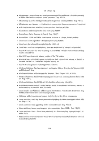 15 Change log
• VBoxManage convertfromraw: added parameter checking and made it default to creating
VDI ﬁles; ﬁxed and documented format parameter (bug #2776)
• VBoxManage clonehd: ﬁxed garbled output image when creating VDI ﬁles (bug #2813)
• VBoxManage guestproperty: ﬁxed property enumeration (incorrect parameters/exception)
• VHD: ﬁxed error when attaching certain container ﬁles (bug #2768)
• Solaris hosts: added support for serial ports (bug #1849)
• Solaris hosts: ﬁx for Japanese keyboards (bug #2847)
• Solaris hosts: 32-bit and 64-bit versions now available as a single, uniﬁed package
• Linux hosts: don’t depend on libcap1 anymore (bug #2859)
• Linux hosts: kernel module compile ﬁxes for 2.6.29-rc1
• Linux hosts: don’t drop any capability if the VM was started by root (2.1.0 regression)
• Mac OS X hosts: save the state of running or paused VMs when the host machine’s battery
reaches critical level
• Mac OS X hosts: improved window resizing of the VM window
• Mac OS X hosts: added GUI option to disable the dock icon realtime preview in the GUI to
decrease the host CPU load when the guest is doing 3D
• Mac OS X hosts: polished realtime preview dock icon
• Windows Additions: ﬁxed guest property and logging OS type detection for Windows 2008
and Windows 7 Beta
• Windows Additions: added support for Windows 7 Beta (bugs #2995, #3015)
• Windows Additions: ﬁxed Windows 2000 guest freeze when accessing ﬁles on shared fold-
ers (bug #2764)
• Windows Additions: ﬁxed CTRL-ALT-DEL handling when using VBoxGINA
• Windows Additions Installer: added /extract switch to only extract (not install) the ﬁles to
a directory (can be speciﬁed with /D=path)
• Linux installer and Additions: added support for the Linux From Scratch distribution (bug
#1587) and recent Gentoo versions (bug #2938)
• Additions: added experimental support for X.Org Server 1.6 RC on Linux guests
• Linux Additions: ﬁxed bug which prevented to properly set fmode on mapped shared fold-
ers (bug #1776)
• Linux Additions: ﬁxed appending of ﬁles on shared folders (bug #1612)
• Linux Additions: ignore noauto option when mounting a shared folder (bug #2498)
• Linux Additions: ﬁxed a driver issue preventing X11 from compiling keymaps (bug #2793
and #2905)
• X11 Additions: workaround in the mouse driver for a server crash when the driver is loaded
manually (bug #2397)
319
 