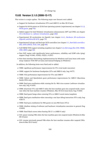 15 Change log
15.65 Version 2.1.0 (2008-12-17)
This version is a major update. The following major new features were added:
• Support for hardware virtualization (VT-x and AMD-V) on Mac OS X hosts
• Support for 64-bit guests on 32-bit host operating systems (experimental; see chapter 3.1.2,
64-bit guests, page 46)
• Added support for Intel Nehalem virtualization enhancements (EPT and VPID; see chapter
10.3, Hardware vs. software virtualization, page 202)
• Experimental 3D acceleration via OpenGL (see chapter 4.4.1, Hardware 3D acceleration
(OpenGL and Direct3D 8/9), page 73)
• Experimental LsiLogic and BusLogic SCSI controllers (see chapter 5.1, Hard disk controllers:
IDE, SATA (AHCI), SCSI, SAS, page 80)
• Full VMDK/VHD support including snapshots (see chapter 5.2, Disk image ﬁles (VDI, VMDK,
VHD, HDD), page 82)
• New NAT engine with signiﬁcantly better performance, reliability and ICMP echo (ping)
support (bugs #1046, #2438, #2223, #1247)
• New Host Interface Networking implementations for Windows and Linux hosts with easier
setup (replaces TUN/TAP on Linux and manual bridging on Windows)
In addition, the following items were ﬁxed and/or added:
• VMM: signiﬁcant performance improvements for VT-x (real mode execution)
• VMM: support for hardware breakpoints (VT-x and AMD-V only; bug #477)
• VMM: VGA performance improvements for VT-x and AMD-V
• VMM: Solaris and OpenSolaris guest performance improvements for AMD-V (Barcelona
family CPUs only)
• VMM: ﬁxed guru meditation while running the Dr. Web virus scanner (software virtualiza-
tion only; bug #1439)
• VMM: deactivate VT-x and AMD-V when the host machine goes into suspend mode; reacti-
vate when the host machine resumes (Windows, Mac OS X & Linux hosts; bug #1660)
• VMM: ﬁxed guest hangs when restoring VT-x or AMD-V saved states/snapshots
• VMM: ﬁxed guru meditation when executing a one byte debug instruction (VT-x only; bug
#2617)
• VMM: ﬁxed guru meditation for PAE guests on non-PAE hosts (VT-x)
• VMM: disallow mixing of software and hardware virtualization execution in general (bug
#2404)
• VMM: ﬁxed black screen when booting OS/2 1.x (AMD-V only)
• GUI: pause running VMs when the host machine goes into suspend mode (Windows & Mac
OS X hosts)
• GUI: resume previously paused VMs when the host machine resumes after suspend (Win-
dows & Mac OS X hosts)
320
 