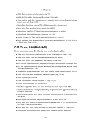 15 Change log
• iSCSI: ﬁxed possible crash when pausing the VM
• iSCSI: ﬁx PDU validity checking and detect ﬁnal PDU reliably
• VBoxHeadless: really don’t start X11 services (clipboard service, 3D acceleration; Solaris &
Darwin hosts only; bug #3199)
• Networking: ﬁxed issue where a VM could lose connectivity after a reboot
• Linux hosts: ﬁxed occasional kernel oopses (bug #2556)
• Solaris hosts: ﬁxed high CPU load while running many guests in parallel
• Solaris hosts: ﬁxed inability to start more than 128 VMs
• Solaris/Web services: ﬁxed SMF script to set home directory correctly
• Linux Additions: ﬁxed occasional ﬁle corruption when writing ﬁles in O_APPEND mode to
a shared folder (bug #2844)
15.67 Version 2.0.6 (2008-11-21)
This is a maintenance release. The following items were ﬁxed and/or added:
• VMM: ﬁxed Guru meditation when running 64 bits Windows guests (bug #2220)
• VMM: ﬁxed Solaris 10U6 boot hangs (VT-x and AMD-V) bug #2565)
• VMM: ﬁxed Solaris 10U6 reboot hangs (AMD-V only; bug #2565)
• GUI: the host key was sometimes not properly displayed (Windows hosts only, bug #1996)
• GUI: the keyboard focus was lost after minimizing and restoring the VM window via the
Windows taskbar (bugs #784)
• VBoxManage: properly show SATA disks when showing the VM information (bug #2624)
• SATA: ﬁxed access if the buffer size is not sector-aligned (bug #2024)
• SATA: improved performance
• SATA: ﬁxed snapshot function with ports>1 (bug #2510)
• E1000: ﬁxed crash under rare circumstances
• USB: ﬁxed support for iPhone and Nokia devices (Linux host: bugs #470 & #491)
• Windows host installer: added proper handling of open VirtualBox applications when up-
dating the installation
• Windows host installer: ﬁxed default installation directory on 64-bit on new installations
(bug #2501)
• Linux/Solaris/Darwin hosts: verify permissions in /tmp/vbox-$USER-ipc
• Linux hosts: ﬁxed assertion on high network load (AMD64 hosts, ﬁx for Linux distributions
with glibc 2.6 and newer (bug #616)
• Linux hosts: don’t crash during shutdown with serial ports connected to a host device
• Solaris hosts: ﬁxed incompatibility between IPSEC and host interface networking
322
 