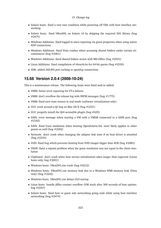 15 Change log
• Solaris hosts: ﬁxed a rare race condition while powering off VMs with host interface net-
working
• Solaris hosts: ﬁxed VBoxSDL on Solaris 10 by shipping the required SDL library (bug
#2475)
• Windows Additions: ﬁxed logged in users reporting via guest properties when using native
RDP connections
• Windows Additions: ﬁxed Vista crashes when accessing shared folders under certain cir-
cumstances (bug #2461)
• Windows Additions: ﬁxed shared folders access with MS-Ofﬁce (bug #2591)
• Linux Additions: ﬁxed compilation of vboxvfs.ko for 64-bit guests (bug #2550)
• SDK: added JAX-WS port caching to speedup connections
15.68 Version 2.0.4 (2008-10-24)
This is a maintenance release. The following items were ﬁxed and/or added:
• VMM: better error reporting for VT-x failures
• VMM: don’t overﬂow the release log with PATM messages (bug #1775)
• VMM: ﬁxed save state restore in real mode (software virtualization only)
• GUI: work around a Qt bug on Mac OS X (bug #2321)
• GUI: properly install the Qt4 accessible plugin (bug #629)
• SATA: error message when starting a VM with a VMDK connected to a SATA port (bug
#2182)
• SATA: ﬁxed Guru mediation when booting OpenSolaris/64; most likely applies to other
guests as well (bug #2292)
• Network: don’t crash when changing the adapter link state if no host driver is attached
(bug #2333)
• VHD: ﬁxed bug which prevents booting from VHD images bigger than 4GB (bug #2085)
• VRDP: ﬁxed a repaint problem when the guest resolution was not equal to the client reso-
lution
• Clipboard: don’t crash when host service initialization takes longer than expected (Linux
hosts only; bug #2001)
• Windows hosts: VBoxSVC.exe crash (bug #2212)
• Windows hosts: VBoxSVC.exe memory leak due to a Windows WMI memory leak (Vista
only) (bug #2242)
• Windows hosts: VBoxSVC.exe delays GUI startup
• Linux hosts: handle jifﬁes counter overﬂow (VM stuck after 300 seconds of host uptime;
bug #2247)
• Solaris hosts: ﬁxed host or guest side networking going stale while using host interface
networking (bug #2474)
323
 