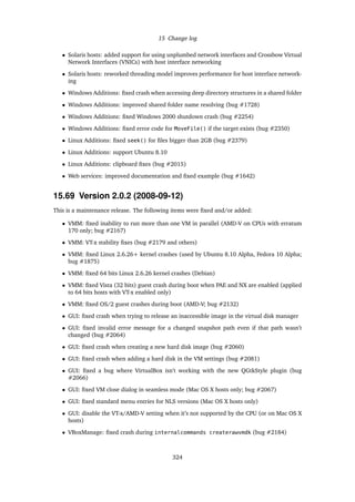 15 Change log
• Solaris hosts: added support for using unplumbed network interfaces and Crossbow Virtual
Network Interfaces (VNICs) with host interface networking
• Solaris hosts: reworked threading model improves performance for host interface network-
ing
• Windows Additions: ﬁxed crash when accessing deep directory structures in a shared folder
• Windows Additions: improved shared folder name resolving (bug #1728)
• Windows Additions: ﬁxed Windows 2000 shutdown crash (bug #2254)
• Windows Additions: ﬁxed error code for MoveFile() if the target exists (bug #2350)
• Linux Additions: ﬁxed seek() for ﬁles bigger than 2GB (bug #2379)
• Linux Additions: support Ubuntu 8.10
• Linux Additions: clipboard ﬁxes (bug #2015)
• Web services: improved documentation and ﬁxed example (bug #1642)
15.69 Version 2.0.2 (2008-09-12)
This is a maintenance release. The following items were ﬁxed and/or added:
• VMM: ﬁxed inability to run more than one VM in parallel (AMD-V on CPUs with erratum
170 only; bug #2167)
• VMM: VT-x stability ﬁxes (bug #2179 and others)
• VMM: ﬁxed Linux 2.6.26+ kernel crashes (used by Ubuntu 8.10 Alpha, Fedora 10 Alpha;
bug #1875)
• VMM: ﬁxed 64 bits Linux 2.6.26 kernel crashes (Debian)
• VMM: ﬁxed Vista (32 bits) guest crash during boot when PAE and NX are enabled (applied
to 64 bits hosts with VT-x enabled only)
• VMM: ﬁxed OS/2 guest crashes during boot (AMD-V; bug #2132)
• GUI: ﬁxed crash when trying to release an inaccessible image in the virtual disk manager
• GUI: ﬁxed invalid error message for a changed snapshot path even if that path wasn’t
changed (bug #2064)
• GUI: ﬁxed crash when creating a new hard disk image (bug #2060)
• GUI: ﬁxed crash when adding a hard disk in the VM settings (bug #2081)
• GUI: ﬁxed a bug where VirtualBox isn’t working with the new QGtkStyle plugin (bug
#2066)
• GUI: ﬁxed VM close dialog in seamless mode (Mac OS X hosts only; bug #2067)
• GUI: ﬁxed standard menu entries for NLS versions (Mac OS X hosts only)
• GUI: disable the VT-x/AMD-V setting when it’s not supported by the CPU (or on Mac OS X
hosts)
• VBoxManage: ﬁxed crash during internalcommands createrawvmdk (bug #2184)
324
 
