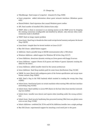 15 Change log
• VBoxManage: ﬁxed output of snapshot showvminfo (bug #698)
• Guest properties: added information about guest network interfaces (Windows guests
only)
• Shared Folders: ﬁxed regression that caused Windows guest crashes
• API: ﬁxed number of installed CPUs (Solaris hosts only)
• VRDP: allow a client to reconnect to an existing session on the VRDP server by dropping
the existing connection (conﬁgurable and disabled by default; only relevant when multi-
connection mode is disabled)
• VRDP: ﬁxed an image repaint problem
• Linux hosts: ﬁxed bug in vboxdrv.ko that could corrupt kernel memory and panic the kernel
(bug #2078)
• Linux hosts: compile ﬁxes for kernel module on Linux 2.6.27
• Mac OS X hosts: added Python support
• Additions: ﬁxed a possible hang in HGCM communication after a VM reboot
• Windows Additions: added support for Windows XP 64 bits (bug #2117)
• Linux Additions: deactivate dynamic resizing on Linux guests with buggy X servers
• Linux Additions: support Ubuntu 8.10 guests and Fedora 9 guests (dynamic resizing dis-
abled for the latter)
• Linux Additions: added installer check for the system architecture
• Linux Additions: ﬁxed Xorg modules path for some Linux distributions (bug #2128)
• VMDK: be more liberal with ambiguous parts of the format speciﬁcation and accept more
format variants (bug #2062)
• VHD: ﬁxed a bug in the VHD backend which resulted in reading the wrong data (bug
#2085)
• Solaris hosts: ﬁxed kernel panic on certain machines when starting VMs with host interface
networking (bug #2183)
• Solaris hosts: ﬁxed inability to access NFS shares on the host when host interface network-
ing was enabled
• Solaris hosts: installer now detects and reports when installing under the wrong architec-
ture
• Solaris hosts: ﬁxed security hardening that prevented starting VMs from non-global zones
even as root (bug #1948)
• Solaris Additions: combined the 32 bit and 64 bit Additions installer into a single package
• Mac OS X hosts: experimental support for attaching a real serial port to the guest
325
 