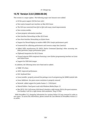 15 Change log
15.70 Version 2.0.0 (2008-09-04)
This version is a major update. The following major new features were added:
• 64 bits guest support (64 bits host only)
• New native Leopard user interface on Mac OS X hosts
• The GUI was converted from Qt3 to Qt4 with many visual improvements
• New-version notiﬁer
• Guest property information interface
• Host Interface Networking on Mac OS X hosts
• New Host Interface Networking on Solaris hosts
• Support for Nested Paging on modern AMD CPUs (major performance gain)
• Framework for collecting performance and resource usage data (metrics)
• Added SATA asynchronous IO (NCQ: Native Command Queuing) when accessing raw
disks/partitions (major performance gain)
• Clipboard integration for OS/2 Guests
• Created separate SDK component featuring a new Python programming interface on Linux
and Solaris hosts
• Support for VHD disk images
In addition, the following items were ﬁxed and/or added:
• VMM: VT-x ﬁxes
• AHCI: improved performance
• GUI: keyboard ﬁxes
• Linux installer: properly uninstall the package even if unregistering the DKMS module fails
• Linux Additions: the guest screen resolution is properly restored
• Network: added support for jumbo frames (> 1536 bytes)
• Shared Folders: ﬁxed guest crash with Windows Media Player 11
• Mac OS X: Ctrl+Left mouse click doesn’t simulate a right mouse click in the guest anymore.
Use Hostkey+Left for a right mouse click emulation. (bug #1766)
With VirtualBox 3.2, changelog information for versions before 2.0 was removed in order to
save space. To access this information, please consult the User Manual of VirtualBox version 3.1
or earlier.
326
 