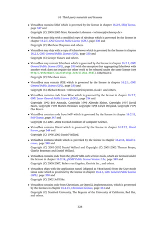 16 Third-party materials and licenses
• VirtualBox contains liblzf which is governed by the license in chapter 16.2.9, liblzf license,
page 347 and
Copyright (C) 2000-2005 Marc Alexander Lehmann <schmorp@schmorp.de>
• VirtualBox may ship with a modiﬁed copy of rdesktop which is governed by the license in
chapter 16.2.1, GNU General Public License (GPL), page 330 and
Copyright (C) Matthew Chapman and others.
• VirtualBox may ship with a copy of kchmviewer which is governed by the license in chapter
16.2.1, GNU General Public License (GPL), page 330 and
Copyright (C) George Yunaev and others.
• VirtualBox may contain Etherboot which is governed by the license in chapter 16.2.1, GNU
General Public License (GPL), page 330 with the exception that aggregating Etherboot with
another work does not require the other work to be released under the same license (see
http://etherboot.sourceforge.net/clinks.html). Etherboot is
Copyright (C) Etherboot team.
• VirtualBox may contain iPXE which is governed by the license in chapter 16.2.1, GNU
General Public License (GPL), page 330 and
Copyright (C) Michael Brown <mbrown@fensystems.co.uk> and others.
• VirtualBox contains code from Wine which is governed by the license in chapter 16.2.2,
GNU Lesser General Public License (LGPL), page 334 and
Copyright 1993 Bob Amstadt, Copyright 1996 Albrecht Kleine, Copyright 1997 David
Faure, Copyright 1998 Morten Welinder, Copyright 1998 Ulrich Weigand, Copyright 1999
Ove Koven
• VirtualBox contains code from lwIP which is governed by the license in chapter 16.2.11,
lwIP license, page 347 and
Copyright (C) 2001, 2002 Swedish Institute of Computer Science.
• VirtualBox contains libxml which is governed by the license in chapter 16.2.12, libxml
license, page 348 and
Copyright (C) 1998-2003 Daniel Veillard.
• VirtualBox contains libxslt which is governed by the license in chapter 16.2.13, libxslt li-
censes, page 348 and
Copyright (C) 2001-2002 Daniel Veillard and Copyright (C) 2001-2002 Thomas Broyer,
Charlie Bozeman and Daniel Veillard.
• VirtualBox contains code from the gSOAP XML web services tools, which are licensed under
the license in chapter 16.2.14, gSOAP Public License Version 1.3a, page 349 and
Copyright (C) 2000-2007, Robert van Engelen, Genivia Inc., and others.
• VirtualBox ships with the application tunctl (shipped as VBoxTunctl) from the User-mode
Linux suite which is governed by the license in chapter 16.2.1, GNU General Public License
(GPL), page 330 and
Copyright (C) 2002 Jeff Dike.
• VirtualBox contains code from Chromium, an OpenGL implementation, which is goverened
by the licenses in chapter 16.2.15, Chromium licenses, page 354 and
Copyright (C) Stanford University, The Regents of the University of California, Red Hat,
and others.
328
 