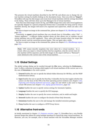 1 First steps
This presents the virtual machines described in the OVF ﬁle and allows you to change the vir-
tual machine settings by double-clicking on the description items. Once you click on “Import”,
VirtualBox will copy the disk images and create local virtual machines with the settings described
in the dialog. These will then show up in the Manager’s list of virtual machines.
Note that since disk images tend to be big, and VMDK images that come with virtual appliances
are typically shipped in a special compressed format that is unsuitable for being used by virtual
machines directly, the images will need to be unpacked and copied ﬁrst, which can take a few
minutes.
For how to import an image at the command line, please see chapter 8.10, VBoxManage import,
page 132.
Conversely, to export virtual machines that you already have in VirtualBox, select “File” ->
“Export appliance”. A different dialog window shows up that allows you to combine several
virtual machines into an OVF appliance. Then, select the target location where the target ﬁles
should be stored, and the conversion process begins. This can again take a while.
For how to export an image at the command line, please see chapter 8.11, VBoxManage export,
page 133.
Note: OVF cannot describe snapshots that were taken for a virtual machine. As a
result, when you export a virtual machine that has snapshots, only the current state of
the machine will be exported, and the disk images in the export will have a “ﬂattened”
state identical to the current state of the virtual machine.
1.15 Global Settings
The global settings dialog can be reached through the File menu, selecting the Preferences...
item. It offers a selection of settings which apply to all virtual machines of the current user or in
the case of Extensions to the entire system:
1. General Enables the user to specify the default folder/directory for VM ﬁles, and the VRDP
Authentication Library.
2. Input Enables the user to specify the Host Key. It identiﬁes the key that toggles whether the
cursor is in the focus of the VM or the Host operating system windows (see chapter 1.8.2,
Capturing and releasing keyboard and mouse, page 22) and which is also used to trigger
certain VM actions (see chapter 1.8.3, Typing special characters, page 23)
3. Update Enables the user to specify various settings for Automatic Updates.
4. Language Enables the user to specify the GUI language.
5. Display Enables the user to specify the screen resolution, and its width and height.
6. Network Enables the user to conﬁgure the details of Host Only Networks.
7. Extensions Enables the user to list and manage the installed extension packages.
8. Proxy Enables the user to conﬁgure a HTTP Proxy Server.
1.16 Alternative front-ends
As brieﬂy mentioned in chapter 1.3, Features overview, page 13, VirtualBox has a very ﬂexible
internal design that allows for using multiple interfaces to control the same virtual machines. To
illustrate, you can, for example, start a virtual machine with the VirtualBox Manager window
33
 