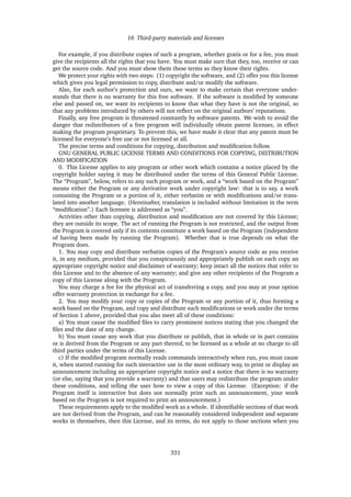 16 Third-party materials and licenses
For example, if you distribute copies of such a program, whether gratis or for a fee, you must
give the recipients all the rights that you have. You must make sure that they, too, receive or can
get the source code. And you must show them these terms so they know their rights.
We protect your rights with two steps: (1) copyright the software, and (2) offer you this license
which gives you legal permission to copy, distribute and/or modify the software.
Also, for each author’s protection and ours, we want to make certain that everyone under-
stands that there is no warranty for this free software. If the software is modiﬁed by someone
else and passed on, we want its recipients to know that what they have is not the original, so
that any problems introduced by others will not reﬂect on the original authors’ reputations.
Finally, any free program is threatened constantly by software patents. We wish to avoid the
danger that redistributors of a free program will individually obtain patent licenses, in effect
making the program proprietary. To prevent this, we have made it clear that any patent must be
licensed for everyone’s free use or not licensed at all.
The precise terms and conditions for copying, distribution and modiﬁcation follow.
GNU GENERAL PUBLIC LICENSE TERMS AND CONDITIONS FOR COPYING, DISTRIBUTION
AND MODIFICATION
0. This License applies to any program or other work which contains a notice placed by the
copyright holder saying it may be distributed under the terms of this General Public License.
The “Program”, below, refers to any such program or work, and a “work based on the Program”
means either the Program or any derivative work under copyright law: that is to say, a work
containing the Program or a portion of it, either verbatim or with modiﬁcations and/or trans-
lated into another language. (Hereinafter, translation is included without limitation in the term
“modiﬁcation”.) Each licensee is addressed as “you”.
Activities other than copying, distribution and modiﬁcation are not covered by this License;
they are outside its scope. The act of running the Program is not restricted, and the output from
the Program is covered only if its contents constitute a work based on the Program (independent
of having been made by running the Program). Whether that is true depends on what the
Program does.
1. You may copy and distribute verbatim copies of the Program’s source code as you receive
it, in any medium, provided that you conspicuously and appropriately publish on each copy an
appropriate copyright notice and disclaimer of warranty; keep intact all the notices that refer to
this License and to the absence of any warranty; and give any other recipients of the Program a
copy of this License along with the Program.
You may charge a fee for the physical act of transferring a copy, and you may at your option
offer warranty protection in exchange for a fee.
2. You may modify your copy or copies of the Program or any portion of it, thus forming a
work based on the Program, and copy and distribute such modiﬁcations or work under the terms
of Section 1 above, provided that you also meet all of these conditions:
a) You must cause the modiﬁed ﬁles to carry prominent notices stating that you changed the
ﬁles and the date of any change.
b) You must cause any work that you distribute or publish, that in whole or in part contains
or is derived from the Program or any part thereof, to be licensed as a whole at no charge to all
third parties under the terms of this License.
c) If the modiﬁed program normally reads commands interactively when run, you must cause
it, when started running for such interactive use in the most ordinary way, to print or display an
announcement including an appropriate copyright notice and a notice that there is no warranty
(or else, saying that you provide a warranty) and that users may redistribute the program under
these conditions, and telling the user how to view a copy of this License. (Exception: if the
Program itself is interactive but does not normally print such an announcement, your work
based on the Program is not required to print an announcement.)
These requirements apply to the modiﬁed work as a whole. If identiﬁable sections of that work
are not derived from the Program, and can be reasonably considered independent and separate
works in themselves, then this License, and its terms, do not apply to those sections when you
331
 