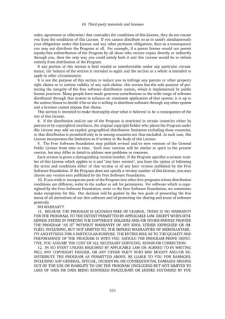 16 Third-party materials and licenses
order, agreement or otherwise) that contradict the conditions of this License, they do not excuse
you from the conditions of this License. If you cannot distribute so as to satisfy simultaneously
your obligations under this License and any other pertinent obligations, then as a consequence
you may not distribute the Program at all. For example, if a patent license would not permit
royalty-free redistribution of the Program by all those who receive copies directly or indirectly
through you, then the only way you could satisfy both it and this License would be to refrain
entirely from distribution of the Program.
If any portion of this section is held invalid or unenforceable under any particular circum-
stance, the balance of the section is intended to apply and the section as a whole is intended to
apply in other circumstances.
It is not the purpose of this section to induce you to infringe any patents or other property
right claims or to contest validity of any such claims; this section has the sole purpose of pro-
tecting the integrity of the free software distribution system, which is implemented by public
license practices. Many people have made generous contributions to the wide range of software
distributed through that system in reliance on consistent application of that system; it is up to
the author/donor to decide if he or she is willing to distribute software through any other system
and a licensee cannot impose that choice.
This section is intended to make thoroughly clear what is believed to be a consequence of the
rest of this License.
8. If the distribution and/or use of the Program is restricted in certain countries either by
patents or by copyrighted interfaces, the original copyright holder who places the Program under
this License may add an explicit geographical distribution limitation excluding those countries,
so that distribution is permitted only in or among countries not thus excluded. In such case, this
License incorporates the limitation as if written in the body of this License.
9. The Free Software Foundation may publish revised and/or new versions of the General
Public License from time to time. Such new versions will be similar in spirit to the present
version, but may differ in detail to address new problems or concerns.
Each version is given a distinguishing version number. If the Program speciﬁes a version num-
ber of this License which applies to it and “any later version”, you have the option of following
the terms and conditions either of that version or of any later version published by the Free
Software Foundation. If the Program does not specify a version number of this License, you may
choose any version ever published by the Free Software Foundation.
10. If you wish to incorporate parts of the Program into other free programs whose distribution
conditions are different, write to the author to ask for permission. For software which is copy-
righted by the Free Software Foundation, write to the Free Software Foundation; we sometimes
make exceptions for this. Our decision will be guided by the two goals of preserving the free
status of all derivatives of our free software and of promoting the sharing and reuse of software
generally.
NO WARRANTY
11. BECAUSE THE PROGRAM IS LICENSED FREE OF CHARGE, THERE IS NO WARRANTY
FOR THE PROGRAM, TO THE EXTENT PERMITTED BY APPLICABLE LAW. EXCEPT WHEN OTH-
ERWISE STATED IN WRITING THE COPYRIGHT HOLDERS AND/OR OTHER PARTIES PROVIDE
THE PROGRAM “AS IS” WITHOUT WARRANTY OF ANY KIND, EITHER EXPRESSED OR IM-
PLIED, INCLUDING, BUT NOT LIMITED TO, THE IMPLIED WARRANTIES OF MERCHANTABIL-
ITY AND FITNESS FOR A PARTICULAR PURPOSE. THE ENTIRE RISK AS TO THE QUALITY AND
PERFORMANCE OF THE PROGRAM IS WITH YOU. SHOULD THE PROGRAM PROVE DEFEC-
TIVE, YOU ASSUME THE COST OF ALL NECESSARY SERVICING, REPAIR OR CORRECTION.
12. IN NO EVENT UNLESS REQUIRED BY APPLICABLE LAW OR AGREED TO IN WRITING
WILL ANY COPYRIGHT HOLDER, OR ANY OTHER PARTY WHO MAY MODIFY AND/OR RE-
DISTRIBUTE THE PROGRAM AS PERMITTED ABOVE, BE LIABLE TO YOU FOR DAMAGES,
INCLUDING ANY GENERAL, SPECIAL, INCIDENTAL OR CONSEQUENTIAL DAMAGES ARISING
OUT OF THE USE OR INABILITY TO USE THE PROGRAM (INCLUDING BUT NOT LIMITED TO
LOSS OF DATA OR DATA BEING RENDERED INACCURATE OR LOSSES SUSTAINED BY YOU
333
 