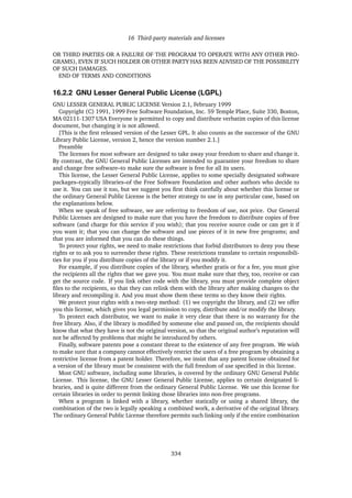 16 Third-party materials and licenses
OR THIRD PARTIES OR A FAILURE OF THE PROGRAM TO OPERATE WITH ANY OTHER PRO-
GRAMS), EVEN IF SUCH HOLDER OR OTHER PARTY HAS BEEN ADVISED OF THE POSSIBILITY
OF SUCH DAMAGES.
END OF TERMS AND CONDITIONS
16.2.2 GNU Lesser General Public License (LGPL)
GNU LESSER GENERAL PUBLIC LICENSE Version 2.1, February 1999
Copyright (C) 1991, 1999 Free Software Foundation, Inc. 59 Temple Place, Suite 330, Boston,
MA 02111-1307 USA Everyone is permitted to copy and distribute verbatim copies of this license
document, but changing it is not allowed.
[This is the ﬁrst released version of the Lesser GPL. It also counts as the successor of the GNU
Library Public License, version 2, hence the version number 2.1.]
Preamble
The licenses for most software are designed to take away your freedom to share and change it.
By contrast, the GNU General Public Licenses are intended to guarantee your freedom to share
and change free software–to make sure the software is free for all its users.
This license, the Lesser General Public License, applies to some specially designated software
packages–typically libraries–of the Free Software Foundation and other authors who decide to
use it. You can use it too, but we suggest you ﬁrst think carefully about whether this license or
the ordinary General Public License is the better strategy to use in any particular case, based on
the explanations below.
When we speak of free software, we are referring to freedom of use, not price. Our General
Public Licenses are designed to make sure that you have the freedom to distribute copies of free
software (and charge for this service if you wish); that you receive source code or can get it if
you want it; that you can change the software and use pieces of it in new free programs; and
that you are informed that you can do these things.
To protect your rights, we need to make restrictions that forbid distributors to deny you these
rights or to ask you to surrender these rights. These restrictions translate to certain responsibili-
ties for you if you distribute copies of the library or if you modify it.
For example, if you distribute copies of the library, whether gratis or for a fee, you must give
the recipients all the rights that we gave you. You must make sure that they, too, receive or can
get the source code. If you link other code with the library, you must provide complete object
ﬁles to the recipients, so that they can relink them with the library after making changes to the
library and recompiling it. And you must show them these terms so they know their rights.
We protect your rights with a two-step method: (1) we copyright the library, and (2) we offer
you this license, which gives you legal permission to copy, distribute and/or modify the library.
To protect each distributor, we want to make it very clear that there is no warranty for the
free library. Also, if the library is modiﬁed by someone else and passed on, the recipients should
know that what they have is not the original version, so that the original author’s reputation will
not be affected by problems that might be introduced by others.
Finally, software patents pose a constant threat to the existence of any free program. We wish
to make sure that a company cannot effectively restrict the users of a free program by obtaining a
restrictive license from a patent holder. Therefore, we insist that any patent license obtained for
a version of the library must be consistent with the full freedom of use speciﬁed in this license.
Most GNU software, including some libraries, is covered by the ordinary GNU General Public
License. This license, the GNU Lesser General Public License, applies to certain designated li-
braries, and is quite different from the ordinary General Public License. We use this license for
certain libraries in order to permit linking those libraries into non-free programs.
When a program is linked with a library, whether statically or using a shared library, the
combination of the two is legally speaking a combined work, a derivative of the original library.
The ordinary General Public License therefore permits such linking only if the entire combination
334
 
