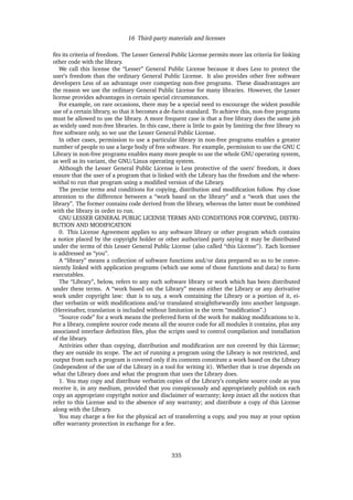 16 Third-party materials and licenses
ﬁts its criteria of freedom. The Lesser General Public License permits more lax criteria for linking
other code with the library.
We call this license the “Lesser” General Public License because it does Less to protect the
user’s freedom than the ordinary General Public License. It also provides other free software
developers Less of an advantage over competing non-free programs. These disadvantages are
the reason we use the ordinary General Public License for many libraries. However, the Lesser
license provides advantages in certain special circumstances.
For example, on rare occasions, there may be a special need to encourage the widest possible
use of a certain library, so that it becomes a de-facto standard. To achieve this, non-free programs
must be allowed to use the library. A more frequent case is that a free library does the same job
as widely used non-free libraries. In this case, there is little to gain by limiting the free library to
free software only, so we use the Lesser General Public License.
In other cases, permission to use a particular library in non-free programs enables a greater
number of people to use a large body of free software. For example, permission to use the GNU C
Library in non-free programs enables many more people to use the whole GNU operating system,
as well as its variant, the GNU/Linux operating system.
Although the Lesser General Public License is Less protective of the users’ freedom, it does
ensure that the user of a program that is linked with the Library has the freedom and the where-
withal to run that program using a modiﬁed version of the Library.
The precise terms and conditions for copying, distribution and modiﬁcation follow. Pay close
attention to the difference between a “work based on the library” and a “work that uses the
library”. The former contains code derived from the library, whereas the latter must be combined
with the library in order to run.
GNU LESSER GENERAL PUBLIC LICENSE TERMS AND CONDITIONS FOR COPYING, DISTRI-
BUTION AND MODIFICATION
0. This License Agreement applies to any software library or other program which contains
a notice placed by the copyright holder or other authorized party saying it may be distributed
under the terms of this Lesser General Public License (also called “this License”). Each licensee
is addressed as “you”.
A “library” means a collection of software functions and/or data prepared so as to be conve-
niently linked with application programs (which use some of those functions and data) to form
executables.
The “Library”, below, refers to any such software library or work which has been distributed
under these terms. A “work based on the Library” means either the Library or any derivative
work under copyright law: that is to say, a work containing the Library or a portion of it, ei-
ther verbatim or with modiﬁcations and/or translated straightforwardly into another language.
(Hereinafter, translation is included without limitation in the term “modiﬁcation”.)
“Source code” for a work means the preferred form of the work for making modiﬁcations to it.
For a library, complete source code means all the source code for all modules it contains, plus any
associated interface deﬁnition ﬁles, plus the scripts used to control compilation and installation
of the library.
Activities other than copying, distribution and modiﬁcation are not covered by this License;
they are outside its scope. The act of running a program using the Library is not restricted, and
output from such a program is covered only if its contents constitute a work based on the Library
(independent of the use of the Library in a tool for writing it). Whether that is true depends on
what the Library does and what the program that uses the Library does.
1. You may copy and distribute verbatim copies of the Library’s complete source code as you
receive it, in any medium, provided that you conspicuously and appropriately publish on each
copy an appropriate copyright notice and disclaimer of warranty; keep intact all the notices that
refer to this License and to the absence of any warranty; and distribute a copy of this License
along with the Library.
You may charge a fee for the physical act of transferring a copy, and you may at your option
offer warranty protection in exchange for a fee.
335
 