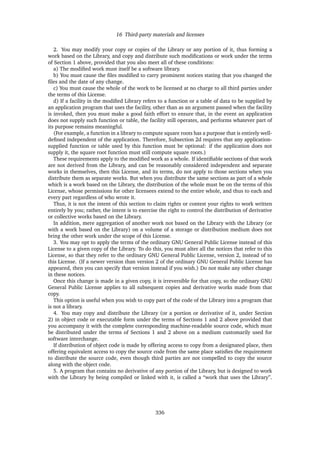 16 Third-party materials and licenses
2. You may modify your copy or copies of the Library or any portion of it, thus forming a
work based on the Library, and copy and distribute such modiﬁcations or work under the terms
of Section 1 above, provided that you also meet all of these conditions:
a) The modiﬁed work must itself be a software library.
b) You must cause the ﬁles modiﬁed to carry prominent notices stating that you changed the
ﬁles and the date of any change.
c) You must cause the whole of the work to be licensed at no charge to all third parties under
the terms of this License.
d) If a facility in the modiﬁed Library refers to a function or a table of data to be supplied by
an application program that uses the facility, other than as an argument passed when the facility
is invoked, then you must make a good faith effort to ensure that, in the event an application
does not supply such function or table, the facility still operates, and performs whatever part of
its purpose remains meaningful.
(For example, a function in a library to compute square roots has a purpose that is entirely well-
deﬁned independent of the application. Therefore, Subsection 2d requires that any application-
supplied function or table used by this function must be optional: if the application does not
supply it, the square root function must still compute square roots.)
These requirements apply to the modiﬁed work as a whole. If identiﬁable sections of that work
are not derived from the Library, and can be reasonably considered independent and separate
works in themselves, then this License, and its terms, do not apply to those sections when you
distribute them as separate works. But when you distribute the same sections as part of a whole
which is a work based on the Library, the distribution of the whole must be on the terms of this
License, whose permissions for other licensees extend to the entire whole, and thus to each and
every part regardless of who wrote it.
Thus, it is not the intent of this section to claim rights or contest your rights to work written
entirely by you; rather, the intent is to exercise the right to control the distribution of derivative
or collective works based on the Library.
In addition, mere aggregation of another work not based on the Library with the Library (or
with a work based on the Library) on a volume of a storage or distribution medium does not
bring the other work under the scope of this License.
3. You may opt to apply the terms of the ordinary GNU General Public License instead of this
License to a given copy of the Library. To do this, you must alter all the notices that refer to this
License, so that they refer to the ordinary GNU General Public License, version 2, instead of to
this License. (If a newer version than version 2 of the ordinary GNU General Public License has
appeared, then you can specify that version instead if you wish.) Do not make any other change
in these notices.
Once this change is made in a given copy, it is irreversible for that copy, so the ordinary GNU
General Public License applies to all subsequent copies and derivative works made from that
copy.
This option is useful when you wish to copy part of the code of the Library into a program that
is not a library.
4. You may copy and distribute the Library (or a portion or derivative of it, under Section
2) in object code or executable form under the terms of Sections 1 and 2 above provided that
you accompany it with the complete corresponding machine-readable source code, which must
be distributed under the terms of Sections 1 and 2 above on a medium customarily used for
software interchange.
If distribution of object code is made by offering access to copy from a designated place, then
offering equivalent access to copy the source code from the same place satisﬁes the requirement
to distribute the source code, even though third parties are not compelled to copy the source
along with the object code.
5. A program that contains no derivative of any portion of the Library, but is designed to work
with the Library by being compiled or linked with it, is called a “work that uses the Library”.
336
 