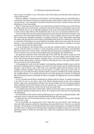 16 Third-party materials and licenses
Such a work, in isolation, is not a derivative work of the Library, and therefore falls outside the
scope of this License.
However, linking a “work that uses the Library” with the Library creates an executable that is
a derivative of the Library (because it contains portions of the Library), rather than a “work that
uses the library”. The executable is therefore covered by this License. Section 6 states terms for
distribution of such executables.
When a “work that uses the Library” uses material from a header ﬁle that is part of the Library,
the object code for the work may be a derivative work of the Library even though the source code
is not. Whether this is true is especially signiﬁcant if the work can be linked without the Library,
or if the work is itself a library. The threshold for this to be true is not precisely deﬁned by law.
If such an object ﬁle uses only numerical parameters, data structure layouts and accessors, and
small macros and small inline functions (ten lines or less in length), then the use of the object
ﬁle is unrestricted, regardless of whether it is legally a derivative work. (Executables containing
this object code plus portions of the Library will still fall under Section 6.) Otherwise, if the work
is a derivative of the Library, you may distribute the object code for the work under the terms of
Section 6. Any executables containing that work also fall under Section 6, whether or not they
are linked directly with the Library itself.
6. As an exception to the Sections above, you may also combine or link a “work that uses the
Library” with the Library to produce a work containing portions of the Library, and distribute
that work under terms of your choice, provided that the terms permit modiﬁcation of the work
for the customer’s own use and reverse engineering for debugging such modiﬁcations.
You must give prominent notice with each copy of the work that the Library is used in it and
that the Library and its use are covered by this License. You must supply a copy of this License.
If the work during execution displays copyright notices, you must include the copyright notice
for the Library among them, as well as a reference directing the user to the copy of this License.
Also, you must do one of these things:
a) Accompany the work with the complete corresponding machine-readable source code for
the Library including whatever changes were used in the work (which must be distributed under
Sections 1 and 2 above); and, if the work is an executable linked with the Library, with the
complete machine-readable “work that uses the Library”, as object code and/or source code, so
that the user can modify the Library and then relink to produce a modiﬁed executable containing
the modiﬁed Library. (It is understood that the user who changes the contents of deﬁnitions
ﬁles in the Library will not necessarily be able to recompile the application to use the modiﬁed
deﬁnitions.)
b) Use a suitable shared library mechanism for linking with the Library. A suitable mechanism
is one that (1) uses at run time a copy of the library already present on the user’s computer
system, rather than copying library functions into the executable, and (2) will operate properly
with a modiﬁed version of the library, if the user installs one, as long as the modiﬁed version is
interface-compatible with the version that the work was made with.
c) Accompany the work with a written offer, valid for at least three years, to give the same user
the materials speciﬁed in Subsection 6a, above, for a charge no more than the cost of performing
this distribution.
d) If distribution of the work is made by offering access to copy from a designated place, offer
equivalent access to copy the above speciﬁed materials from the same place.
e) Verify that the user has already received a copy of these materials or that you have already
sent this user a copy.
For an executable, the required form of the “work that uses the Library” must include any
data and utility programs needed for reproducing the executable from it. However, as a special
exception, the materials to be distributed need not include anything that is normally distributed
(in either source or binary form) with the major components (compiler, kernel, and so on) of the
operating system on which the executable runs, unless that component itself accompanies the
executable.
337
 