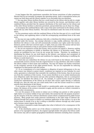 16 Third-party materials and licenses
It may happen that this requirement contradicts the license restrictions of other proprietary
libraries that do not normally accompany the operating system. Such a contradiction means you
cannot use both them and the Library together in an executable that you distribute.
7. You may place library facilities that are a work based on the Library side-by-side in a single
library together with other library facilities not covered by this License, and distribute such a
combined library, provided that the separate distribution of the work based on the Library and
of the other library facilities is otherwise permitted, and provided that you do these two things:
a) Accompany the combined library with a copy of the same work based on the Library, uncom-
bined with any other library facilities. This must be distributed under the terms of the Sections
above.
b) Give prominent notice with the combined library of the fact that part of it is a work based
on the Library, and explaining where to ﬁnd the accompanying uncombined form of the same
work.
8. You may not copy, modify, sublicense, link with, or distribute the Library except as expressly
provided under this License. Any attempt otherwise to copy, modify, sublicense, link with, or
distribute the Library is void, and will automatically terminate your rights under this License.
However, parties who have received copies, or rights, from you under this License will not have
their licenses terminated so long as such parties remain in full compliance.
9. You are not required to accept this License, since you have not signed it. However, nothing
else grants you permission to modify or distribute the Library or its derivative works. These
actions are prohibited by law if you do not accept this License. Therefore, by modifying or
distributing the Library (or any work based on the Library), you indicate your acceptance of
this License to do so, and all its terms and conditions for copying, distributing or modifying the
Library or works based on it.
10. Each time you redistribute the Library (or any work based on the Library), the recipient
automatically receives a license from the original licensor to copy, distribute, link with or modify
the Library subject to these terms and conditions. You may not impose any further restrictions
on the recipients’ exercise of the rights granted herein. You are not responsible for enforcing
compliance by third parties with this License.
11. If, as a consequence of a court judgment or allegation of patent infringement or for any
other reason (not limited to patent issues), conditions are imposed on you (whether by court
order, agreement or otherwise) that contradict the conditions of this License, they do not excuse
you from the conditions of this License. If you cannot distribute so as to satisfy simultaneously
your obligations under this License and any other pertinent obligations, then as a consequence
you may not distribute the Library at all. For example, if a patent license would not permit
royalty-free redistribution of the Library by all those who receive copies directly or indirectly
through you, then the only way you could satisfy both it and this License would be to refrain
entirely from distribution of the Library.
If any portion of this section is held invalid or unenforceable under any particular circum-
stance, the balance of the section is intended to apply, and the section as a whole is intended to
apply in other circumstances.
It is not the purpose of this section to induce you to infringe any patents or other property
right claims or to contest validity of any such claims; this section has the sole purpose of protect-
ing the integrity of the free software distribution system which is implemented by public license
practices. Many people have made generous contributions to the wide range of software dis-
tributed through that system in reliance on consistent application of that system; it is up to the
author/donor to decide if he or she is willing to distribute software through any other system
and a licensee cannot impose that choice.
This section is intended to make thoroughly clear what is believed to be a consequence of the
rest of this License.
12. If the distribution and/or use of the Library is restricted in certain countries either by
patents or by copyrighted interfaces, the original copyright holder who places the Library under
this License may add an explicit geographical distribution limitation excluding those countries,
338
 