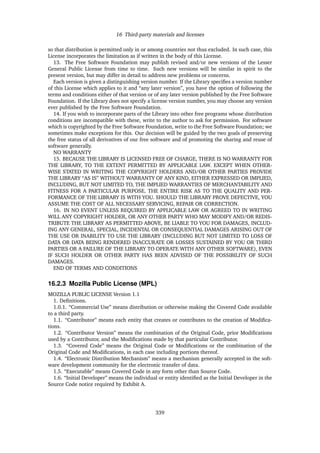 16 Third-party materials and licenses
so that distribution is permitted only in or among countries not thus excluded. In such case, this
License incorporates the limitation as if written in the body of this License.
13. The Free Software Foundation may publish revised and/or new versions of the Lesser
General Public License from time to time. Such new versions will be similar in spirit to the
present version, but may differ in detail to address new problems or concerns.
Each version is given a distinguishing version number. If the Library speciﬁes a version number
of this License which applies to it and “any later version”, you have the option of following the
terms and conditions either of that version or of any later version published by the Free Software
Foundation. If the Library does not specify a license version number, you may choose any version
ever published by the Free Software Foundation.
14. If you wish to incorporate parts of the Library into other free programs whose distribution
conditions are incompatible with these, write to the author to ask for permission. For software
which is copyrighted by the Free Software Foundation, write to the Free Software Foundation; we
sometimes make exceptions for this. Our decision will be guided by the two goals of preserving
the free status of all derivatives of our free software and of promoting the sharing and reuse of
software generally.
NO WARRANTY
15. BECAUSE THE LIBRARY IS LICENSED FREE OF CHARGE, THERE IS NO WARRANTY FOR
THE LIBRARY, TO THE EXTENT PERMITTED BY APPLICABLE LAW. EXCEPT WHEN OTHER-
WISE STATED IN WRITING THE COPYRIGHT HOLDERS AND/OR OTHER PARTIES PROVIDE
THE LIBRARY “AS IS” WITHOUT WARRANTY OF ANY KIND, EITHER EXPRESSED OR IMPLIED,
INCLUDING, BUT NOT LIMITED TO, THE IMPLIED WARRANTIES OF MERCHANTABILITY AND
FITNESS FOR A PARTICULAR PURPOSE. THE ENTIRE RISK AS TO THE QUALITY AND PER-
FORMANCE OF THE LIBRARY IS WITH YOU. SHOULD THE LIBRARY PROVE DEFECTIVE, YOU
ASSUME THE COST OF ALL NECESSARY SERVICING, REPAIR OR CORRECTION.
16. IN NO EVENT UNLESS REQUIRED BY APPLICABLE LAW OR AGREED TO IN WRITING
WILL ANY COPYRIGHT HOLDER, OR ANY OTHER PARTY WHO MAY MODIFY AND/OR REDIS-
TRIBUTE THE LIBRARY AS PERMITTED ABOVE, BE LIABLE TO YOU FOR DAMAGES, INCLUD-
ING ANY GENERAL, SPECIAL, INCIDENTAL OR CONSEQUENTIAL DAMAGES ARISING OUT OF
THE USE OR INABILITY TO USE THE LIBRARY (INCLUDING BUT NOT LIMITED TO LOSS OF
DATA OR DATA BEING RENDERED INACCURATE OR LOSSES SUSTAINED BY YOU OR THIRD
PARTIES OR A FAILURE OF THE LIBRARY TO OPERATE WITH ANY OTHER SOFTWARE), EVEN
IF SUCH HOLDER OR OTHER PARTY HAS BEEN ADVISED OF THE POSSIBILITY OF SUCH
DAMAGES.
END OF TERMS AND CONDITIONS
16.2.3 Mozilla Public License (MPL)
MOZILLA PUBLIC LICENSE Version 1.1
1. Deﬁnitions.
1.0.1. “Commercial Use” means distribution or otherwise making the Covered Code available
to a third party.
1.1. “Contributor” means each entity that creates or contributes to the creation of Modiﬁca-
tions.
1.2. “Contributor Version” means the combination of the Original Code, prior Modiﬁcations
used by a Contributor, and the Modiﬁcations made by that particular Contributor.
1.3. “Covered Code” means the Original Code or Modiﬁcations or the combination of the
Original Code and Modiﬁcations, in each case including portions thereof.
1.4. “Electronic Distribution Mechanism” means a mechanism generally accepted in the soft-
ware development community for the electronic transfer of data.
1.5. “Executable” means Covered Code in any form other than Source Code.
1.6. “Initial Developer” means the individual or entity identiﬁed as the Initial Developer in the
Source Code notice required by Exhibit A.
339
 