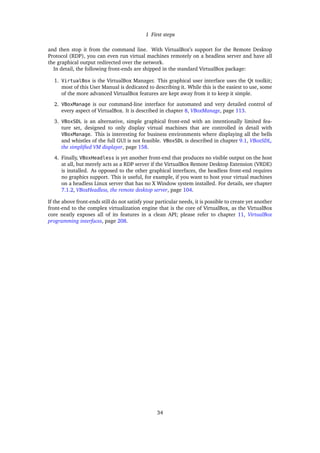 1 First steps
and then stop it from the command line. With VirtualBox’s support for the Remote Desktop
Protocol (RDP), you can even run virtual machines remotely on a headless server and have all
the graphical output redirected over the network.
In detail, the following front-ends are shipped in the standard VirtualBox package:
1. VirtualBox is the VirtualBox Manager. This graphical user interface uses the Qt toolkit;
most of this User Manual is dedicated to describing it. While this is the easiest to use, some
of the more advanced VirtualBox features are kept away from it to keep it simple.
2. VBoxManage is our command-line interface for automated and very detailed control of
every aspect of VirtualBox. It is described in chapter 8, VBoxManage, page 113.
3. VBoxSDL is an alternative, simple graphical front-end with an intentionally limited fea-
ture set, designed to only display virtual machines that are controlled in detail with
VBoxManage. This is interesting for business environments where displaying all the bells
and whistles of the full GUI is not feasible. VBoxSDL is described in chapter 9.1, VBoxSDL,
the simpliﬁed VM displayer, page 158.
4. Finally, VBoxHeadless is yet another front-end that produces no visible output on the host
at all, but merely acts as a RDP server if the VirtualBox Remote Desktop Extension (VRDE)
is installed. As opposed to the other graphical interfaces, the headless front-end requires
no graphics support. This is useful, for example, if you want to host your virtual machines
on a headless Linux server that has no X Window system installed. For details, see chapter
7.1.2, VBoxHeadless, the remote desktop server, page 104.
If the above front-ends still do not satisfy your particular needs, it is possible to create yet another
front-end to the complex virtualization engine that is the core of VirtualBox, as the VirtualBox
core neatly exposes all of its features in a clean API; please refer to chapter 11, VirtualBox
programming interfaces, page 208.
34
 