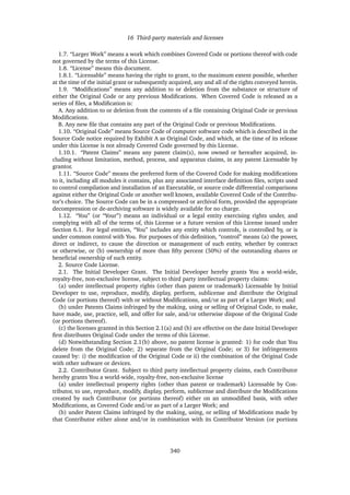 16 Third-party materials and licenses
1.7. “Larger Work” means a work which combines Covered Code or portions thereof with code
not governed by the terms of this License.
1.8. “License” means this document.
1.8.1. “Licensable” means having the right to grant, to the maximum extent possible, whether
at the time of the initial grant or subsequently acquired, any and all of the rights conveyed herein.
1.9. “Modiﬁcations” means any addition to or deletion from the substance or structure of
either the Original Code or any previous Modiﬁcations. When Covered Code is released as a
series of ﬁles, a Modiﬁcation is:
A. Any addition to or deletion from the contents of a ﬁle containing Original Code or previous
Modiﬁcations.
B. Any new ﬁle that contains any part of the Original Code or previous Modiﬁcations.
1.10. “Original Code” means Source Code of computer software code which is described in the
Source Code notice required by Exhibit A as Original Code, and which, at the time of its release
under this License is not already Covered Code governed by this License.
1.10.1. “Patent Claims” means any patent claim(s), now owned or hereafter acquired, in-
cluding without limitation, method, process, and apparatus claims, in any patent Licensable by
grantor.
1.11. “Source Code” means the preferred form of the Covered Code for making modiﬁcations
to it, including all modules it contains, plus any associated interface deﬁnition ﬁles, scripts used
to control compilation and installation of an Executable, or source code differential comparisons
against either the Original Code or another well known, available Covered Code of the Contribu-
tor’s choice. The Source Code can be in a compressed or archival form, provided the appropriate
decompression or de-archiving software is widely available for no charge.
1.12. “You” (or “Your”) means an individual or a legal entity exercising rights under, and
complying with all of the terms of, this License or a future version of this License issued under
Section 6.1. For legal entities, “You” includes any entity which controls, is controlled by, or is
under common control with You. For purposes of this deﬁnition, “control” means (a) the power,
direct or indirect, to cause the direction or management of such entity, whether by contract
or otherwise, or (b) ownership of more than ﬁfty percent (50%) of the outstanding shares or
beneﬁcial ownership of such entity.
2. Source Code License.
2.1. The Initial Developer Grant. The Initial Developer hereby grants You a world-wide,
royalty-free, non-exclusive license, subject to third party intellectual property claims:
(a) under intellectual property rights (other than patent or trademark) Licensable by Initial
Developer to use, reproduce, modify, display, perform, sublicense and distribute the Original
Code (or portions thereof) with or without Modiﬁcations, and/or as part of a Larger Work; and
(b) under Patents Claims infringed by the making, using or selling of Original Code, to make,
have made, use, practice, sell, and offer for sale, and/or otherwise dispose of the Original Code
(or portions thereof).
(c) the licenses granted in this Section 2.1(a) and (b) are effective on the date Initial Developer
ﬁrst distributes Original Code under the terms of this License.
(d) Notwithstanding Section 2.1(b) above, no patent license is granted: 1) for code that You
delete from the Original Code; 2) separate from the Original Code; or 3) for infringements
caused by: i) the modiﬁcation of the Original Code or ii) the combination of the Original Code
with other software or devices.
2.2. Contributor Grant. Subject to third party intellectual property claims, each Contributor
hereby grants You a world-wide, royalty-free, non-exclusive license
(a) under intellectual property rights (other than patent or trademark) Licensable by Con-
tributor, to use, reproduce, modify, display, perform, sublicense and distribute the Modiﬁcations
created by such Contributor (or portions thereof) either on an unmodiﬁed basis, with other
Modiﬁcations, as Covered Code and/or as part of a Larger Work; and
(b) under Patent Claims infringed by the making, using, or selling of Modiﬁcations made by
that Contributor either alone and/or in combination with its Contributor Version (or portions
340
 