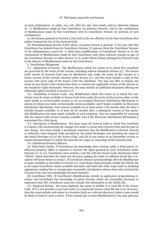 16 Third-party materials and licenses
of such combination), to make, use, sell, offer for sale, have made, and/or otherwise dispose
of: 1) Modiﬁcations made by that Contributor (or portions thereof); and 2) the combination
of Modiﬁcations made by that Contributor with its Contributor Version (or portions of such
combination).
(c) the licenses granted in Sections 2.2(a) and 2.2(b) are effective on the date Contributor ﬁrst
makes Commercial Use of the Covered Code.
(d) Notwithstanding Section 2.2(b) above, no patent license is granted: 1) for any code that
Contributor has deleted from the Contributor Version; 2) separate from the Contributor Version;
3) for infringements caused by: i) third party modiﬁcations of Contributor Version or ii) the
combination of Modiﬁcations made by that Contributor with other software (except as part of
the Contributor Version) or other devices; or 4) under Patent Claims infringed by Covered Code
in the absence of Modiﬁcations made by that Contributor.
3. Distribution Obligations.
3.1. Application of License. The Modiﬁcations which You create or to which You contribute
are governed by the terms of this License, including without limitation Section 2.2. The Source
Code version of Covered Code may be distributed only under the terms of this License or a
future version of this License released under Section 6.1, and You must include a copy of this
License with every copy of the Source Code You distribute. You may not offer or impose any
terms on any Source Code version that alters or restricts the applicable version of this License or
the recipients’ rights hereunder. However, You may include an additional document offering the
additional rights described in Section 3.5.
3.2. Availability of Source Code. Any Modiﬁcation which You create or to which You con-
tribute must be made available in Source Code form under the terms of this License either on the
same media as an Executable version or via an accepted Electronic Distribution Mechanism to
anyone to whom you made an Executable version available; and if made available via Electronic
Distribution Mechanism, must remain available for at least twelve (12) months after the date it
initially became available, or at least six (6) months after a subsequent version of that partic-
ular Modiﬁcation has been made available to such recipients. You are responsible for ensuring
that the Source Code version remains available even if the Electronic Distribution Mechanism is
maintained by a third party.
3.3. Description of Modiﬁcations. You must cause all Covered Code to which You contribute
to contain a ﬁle documenting the changes You made to create that Covered Code and the date of
any change. You must include a prominent statement that the Modiﬁcation is derived, directly
or indirectly, from Original Code provided by the Initial Developer and including the name of
the Initial Developer in (a) the Source Code, and (b) in any notice in an Executable version or
related documentation in which You describe the origin or ownership of the Covered Code.
3.4. Intellectual Property Matters
(a) Third Party Claims. If Contributor has knowledge that a license under a third party’s in-
tellectual property rights is required to exercise the rights granted by such Contributor under
Sections 2.1 or 2.2, Contributor must include a text ﬁle with the Source Code distribution titled
“LEGAL” which describes the claim and the party making the claim in sufﬁcient detail that a re-
cipient will know whom to contact. If Contributor obtains such knowledge after the Modiﬁcation
is made available as described in Section 3.2, Contributor shall promptly modify the LEGAL ﬁle
in all copies Contributor makes available thereafter and shall take other steps (such as notifying
appropriate mailing lists or newsgroups) reasonably calculated to inform those who received the
Covered Code that new knowledge has been obtained.
(b) Contributor APIs. If Contributor’s Modiﬁcations include an application programming in-
terface and Contributor has knowledge of patent licenses which are reasonably necessary to
implement that API, Contributor must also include this information in the LEGAL ﬁle.
3.5. Required Notices. You must duplicate the notice in Exhibit A in each ﬁle of the Source
Code. If it is not possible to put such notice in a particular Source Code ﬁle due to its structure,
then You must include such notice in a location (such as a relevant directory) where a user would
be likely to look for such a notice. If You created one or more Modiﬁcation(s) You may add your
341
 
