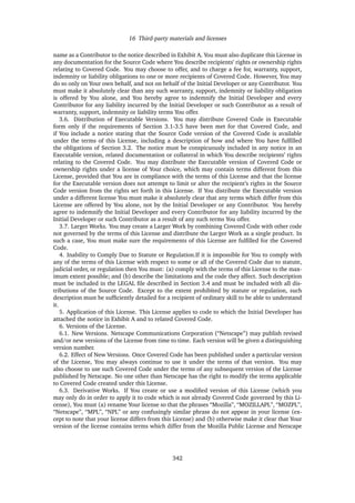 16 Third-party materials and licenses
name as a Contributor to the notice described in Exhibit A. You must also duplicate this License in
any documentation for the Source Code where You describe recipients’ rights or ownership rights
relating to Covered Code. You may choose to offer, and to charge a fee for, warranty, support,
indemnity or liability obligations to one or more recipients of Covered Code. However, You may
do so only on Your own behalf, and not on behalf of the Initial Developer or any Contributor. You
must make it absolutely clear than any such warranty, support, indemnity or liability obligation
is offered by You alone, and You hereby agree to indemnify the Initial Developer and every
Contributor for any liability incurred by the Initial Developer or such Contributor as a result of
warranty, support, indemnity or liability terms You offer.
3.6. Distribution of Executable Versions. You may distribute Covered Code in Executable
form only if the requirements of Section 3.1-3.5 have been met for that Covered Code, and
if You include a notice stating that the Source Code version of the Covered Code is available
under the terms of this License, including a description of how and where You have fulﬁlled
the obligations of Section 3.2. The notice must be conspicuously included in any notice in an
Executable version, related documentation or collateral in which You describe recipients’ rights
relating to the Covered Code. You may distribute the Executable version of Covered Code or
ownership rights under a license of Your choice, which may contain terms different from this
License, provided that You are in compliance with the terms of this License and that the license
for the Executable version does not attempt to limit or alter the recipient’s rights in the Source
Code version from the rights set forth in this License. If You distribute the Executable version
under a different license You must make it absolutely clear that any terms which differ from this
License are offered by You alone, not by the Initial Developer or any Contributor. You hereby
agree to indemnify the Initial Developer and every Contributor for any liability incurred by the
Initial Developer or such Contributor as a result of any such terms You offer.
3.7. Larger Works. You may create a Larger Work by combining Covered Code with other code
not governed by the terms of this License and distribute the Larger Work as a single product. In
such a case, You must make sure the requirements of this License are fulﬁlled for the Covered
Code.
4. Inability to Comply Due to Statute or Regulation.If it is impossible for You to comply with
any of the terms of this License with respect to some or all of the Covered Code due to statute,
judicial order, or regulation then You must: (a) comply with the terms of this License to the max-
imum extent possible; and (b) describe the limitations and the code they affect. Such description
must be included in the LEGAL ﬁle described in Section 3.4 and must be included with all dis-
tributions of the Source Code. Except to the extent prohibited by statute or regulation, such
description must be sufﬁciently detailed for a recipient of ordinary skill to be able to understand
it.
5. Application of this License. This License applies to code to which the Initial Developer has
attached the notice in Exhibit A and to related Covered Code.
6. Versions of the License.
6.1. New Versions. Netscape Communications Corporation (“Netscape”) may publish revised
and/or new versions of the License from time to time. Each version will be given a distinguishing
version number.
6.2. Effect of New Versions. Once Covered Code has been published under a particular version
of the License, You may always continue to use it under the terms of that version. You may
also choose to use such Covered Code under the terms of any subsequent version of the License
published by Netscape. No one other than Netscape has the right to modify the terms applicable
to Covered Code created under this License.
6.3. Derivative Works. If You create or use a modiﬁed version of this License (which you
may only do in order to apply it to code which is not already Covered Code governed by this Li-
cense), You must (a) rename Your license so that the phrases “Mozilla”, “MOZILLAPL”, “MOZPL”,
“Netscape”, “MPL”, “NPL” or any confusingly similar phrase do not appear in your license (ex-
cept to note that your license differs from this License) and (b) otherwise make it clear that Your
version of the license contains terms which differ from the Mozilla Public License and Netscape
342
 