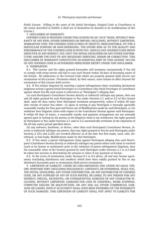 16 Third-party materials and licenses
Public License. (Filling in the name of the Initial Developer, Original Code or Contributor in
the notice described in Exhibit A shall not of themselves be deemed to be modiﬁcations of this
License.)
7. DISCLAIMER OF WARRANTY.
COVERED CODE IS PROVIDED UNDER THIS LICENSE ON AN “AS IS” BASIS, WITHOUT WAR-
RANTY OF ANY KIND, EITHER EXPRESSED OR IMPLIED, INCLUDING, WITHOUT LIMITATION,
WARRANTIES THAT THE COVERED CODE IS FREE OF DEFECTS, MERCHANTABLE, FIT FOR A
PARTICULAR PURPOSE OR NON-INFRINGING. THE ENTIRE RISK AS TO THE QUALITY AND
PERFORMANCE OF THE COVERED CODE IS WITH YOU. SHOULD ANY COVERED CODE PROVE
DEFECTIVE IN ANY RESPECT, YOU (NOT THE INITIAL DEVELOPER OR ANY OTHER CONTRIB-
UTOR) ASSUME THE COST OF ANY NECESSARY SERVICING, REPAIR OR CORRECTION. THIS
DISCLAIMER OF WARRANTY CONSTITUTES AN ESSENTIAL PART OF THIS LICENSE. NO USE
OF ANY COVERED CODE IS AUTHORIZED HEREUNDER EXCEPT UNDER THIS DISCLAIMER.
8. TERMINATION.
8.1. This License and the rights granted hereunder will terminate automatically if You fail
to comply with terms herein and fail to cure such breach within 30 days of becoming aware of
the breach. All sublicenses to the Covered Code which are properly granted shall survive any
termination of this License. Provisions which, by their nature, must remain in effect beyond the
termination of this License shall survive.
8.2. If You initiate litigation by asserting a patent infringement claim (excluding declaratory
judgment actions) against Initial Developer or a Contributor (the Initial Developer or Contributor
against whom You ﬁle such action is referred to as “Participant”) alleging that:
(a) such Participant’s Contributor Version directly or indirectly infringes any patent, then any
and all rights granted by such Participant to You under Sections 2.1 and/or 2.2 of this License
shall, upon 60 days notice from Participant terminate prospectively, unless if within 60 days
after receipt of notice You either: (i) agree in writing to pay Participant a mutually agreeable
reasonable royalty for Your past and future use of Modiﬁcations made by such Participant, or (ii)
withdraw Your litigation claim with respect to the Contributor Version against such Participant.
If within 60 days of notice, a reasonable royalty and payment arrangement are not mutually
agreed upon in writing by the parties or the litigation claim is not withdrawn, the rights granted
by Participant to You under Sections 2.1 and/or 2.2 automatically terminate at the expiration of
the 60 day notice period speciﬁed above.
(b) any software, hardware, or device, other than such Participant’s Contributor Version, di-
rectly or indirectly infringes any patent, then any rights granted to You by such Participant under
Sections 2.1(b) and 2.2(b) are revoked effective as of the date You ﬁrst made, used, sold, dis-
tributed, or had made, Modiﬁcations made by that Participant.
8.3. If You assert a patent infringement claim against Participant alleging that such Partici-
pant’s Contributor Version directly or indirectly infringes any patent where such claim is resolved
(such as by license or settlement) prior to the initiation of patent infringement litigation, then
the reasonable value of the licenses granted by such Participant under Sections 2.1 or 2.2 shall
be taken into account in determining the amount or value of any payment or license.
8.4. In the event of termination under Sections 8.1 or 8.2 above, all end user license agree-
ments (excluding distributors and resellers) which have been validly granted by You or any
distributor hereunder prior to termination shall survive termination.
9. LIMITATION OF LIABILITY. UNDER NO CIRCUMSTANCES AND UNDER NO LEGAL THE-
ORY, WHETHER TORT (INCLUDING NEGLIGENCE), CONTRACT, OR OTHERWISE, SHALL YOU,
THE INITIAL DEVELOPER, ANY OTHER CONTRIBUTOR, OR ANY DISTRIBUTOR OF COVERED
CODE, OR ANY SUPPLIER OF ANY OF SUCH PARTIES, BE LIABLE TO ANY PERSON FOR ANY
INDIRECT, SPECIAL, INCIDENTAL, OR CONSEQUENTIAL DAMAGES OF ANY CHARACTER IN-
CLUDING, WITHOUT LIMITATION, DAMAGES FOR LOSS OF GOODWILL, WORK STOPPAGE,
COMPUTER FAILURE OR MALFUNCTION, OR ANY AND ALL OTHER COMMERCIAL DAM-
AGES OR LOSSES, EVEN IF SUCH PARTY SHALL HAVE BEEN INFORMED OF THE POSSIBILITY
OF SUCH DAMAGES. THIS LIMITATION OF LIABILITY SHALL NOT APPLY TO LIABILITY FOR
343
 