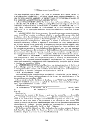 16 Third-party materials and licenses
DEATH OR PERSONAL INJURY RESULTING FROM SUCH PARTY’S NEGLIGENCE TO THE EX-
TENT APPLICABLE LAW PROHIBITS SUCH LIMITATION. SOME JURISDICTIONS DO NOT AL-
LOW THE EXCLUSION OR LIMITATION OF INCIDENTAL OR CONSEQUENTIAL DAMAGES, SO
THIS EXCLUSION AND LIMITATION MAY NOT APPLY TO YOU.
10. U.S. GOVERNMENT END USERS. The Covered Code is a “commercial item,“ as that term
is deﬁned in 48 C.F.R. 2.101 (Oct. 1995), consisting of “commercial computer software” and
“commercial computer software documentation,“ as such terms are used in 48 C.F.R. 12.212
(Sept. 1995). Consistent with 48 C.F.R. 12.212 and 48 C.F.R. 227.7202-1 through 227.7202-4
(June 1995), all U.S. Government End Users acquire Covered Code with only those rights set
forth herein.
11. MISCELLANEOUS. This License represents the complete agreement concerning subject
matter hereof. If any provision of this License is held to be unenforceable, such provision shall
be reformed only to the extent necessary to make it enforceable. This License shall be governed
by California law provisions (except to the extent applicable law, if any, provides otherwise),
excluding its conﬂict-of-law provisions. With respect to disputes in which at least one party is
a citizen of, or an entity chartered or registered to do business in the United States of America,
any litigation relating to this License shall be subject to the jurisdiction of the Federal Courts
of the Northern District of California, with venue lying in Santa Clara County, California, with
the losing party responsible for costs, including without limitation, court costs and reasonable
attorneys’ fees and expenses. The application of the United Nations Convention on Contracts for
the International Sale of Goods is expressly excluded. Any law or regulation which provides that
the language of a contract shall be construed against the drafter shall not apply to this License.
12. RESPONSIBILITY FOR CLAIMS. As between Initial Developer and the Contributors, each
party is responsible for claims and damages arising, directly or indirectly, out of its utilization of
rights under this License and You agree to work with Initial Developer and Contributors to dis-
tribute such responsibility on an equitable basis. Nothing herein is intended or shall be deemed
to constitute any admission of liability.
13. MULTIPLE-LICENSED CODE. Initial Developer may designate portions of the Covered
Code as “Multiple-Licensed”. “Multiple-Licensed” means that the Initial Developer permits you
to utilize portions of the Covered Code under Your choice of the NPL or the alternative licenses,
if any, speciﬁed by the Initial Developer in the ﬁle described in Exhibit A.
EXHIBIT A -Mozilla Public License.
“The contents of this ﬁle are subject to the Mozilla Public License Version 1.1 (the “License”);
you may not use this ﬁle except in compliance with the License. You may obtain a copy of the
License at http://www.mozilla.org/MPL/
Software distributed under the License is distributed on an “AS IS” basis, WITHOUT WAR-
RANTY OF ANY KIND, either express or implied. See the License for the speciﬁc language gov-
erning rights and limitations under the License.
The Original Code is ______________________________________.
The Initial Developer of the Original Code is ________________________. Portions created
by ______________________ are Copyright (C) ______ _______________________. All Rights
Reserved.
Contributor(s): ______________________________________.
Alternatively, the contents of this ﬁle may be used under the terms of the _____ license (the
“[___] License”), in which case the provisions of [______] License are applicable instead of those
above. If you wish to allow use of your version of this ﬁle only under the terms of the [____]
License and not to allow others to use your version of this ﬁle under the MPL, indicate your
decision by deleting the provisions above and replace them with the notice and other provisions
required by the [___] License. If you do not delete the provisions above, a recipient may use
your version of this ﬁle under either the MPL or the [___] License.“
[NOTE: The text of this Exhibit A may differ slightly from the text of the notices in the Source
Code ﬁles of the Original Code. You should use the text of this Exhibit A rather than the text
found in the Original Code Source Code for Your Modiﬁcations.]
344
 