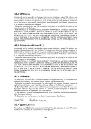 16 Third-party materials and licenses
16.2.4 MIT License
Permission is hereby granted, free of charge, to any person obtaining a copy of this software and
associated documentation ﬁles (the “Software”), to deal in the Software without restriction, in-
cluding without limitation the rights to use, copy, modify, merge, publish, distribute, sublicense,
and/or sell copies of the Software, and to permit persons to whom the Software is furnished to
do so, subject to the following conditions:
The above copyright notice and this permission notice shall be included in all copies or sub-
stantial portions of the Software.
THE SOFTWARE IS PROVIDED “AS IS”, WITHOUT WARRANTY OF ANY KIND, EXPRESS OR
IMPLIED, INCLUDING BUT NOT LIMITED TO THE WARRANTIES OF MERCHANTABILITY, FIT-
NESS FOR A PARTICULAR PURPOSE AND NONINFRINGEMENT. IN NO EVENT SHALL THE
AUTHORS OR COPYRIGHT HOLDERS BE LIABLE FOR ANY CLAIM, DAMAGES OR OTHER LI-
ABILITY, WHETHER IN AN ACTION OF CONTRACT, TORT OR OTHERWISE, ARISING FROM,
OUT OF OR IN CONNECTION WITH THE SOFTWARE OR THE USE OR OTHER DEALINGS IN
THE SOFTWARE.
16.2.5 X Consortium License (X11)
Permission is hereby granted, free of charge, to any person obtaining a copy of this software and
associated documentation ﬁles (the “Software”), to deal in the Software without restriction, in-
cluding without limitation the rights to use, copy, modify, merge, publish, distribute, sublicense,
and/or sell copies of the Software, and to permit persons to whom the Software is furnished to
do so, subject to the following conditions:
The above copyright notice and this permission notice shall be included in all copies or sub-
stantial portions of the Software.
THE SOFTWARE IS PROVIDED “AS IS”, WITHOUT WARRANTY OF ANY KIND, EXPRESS OR
IMPLIED, INCLUDING BUT NOT LIMITED TO THE WARRANTIES OF MERCHANTABILITY, FIT-
NESS FOR A PARTICULAR PURPOSE AND NONINFRINGEMENT. IN NO EVENT SHALL THE
AUTHORS OR COPYRIGHT HOLDERS BE LIABLE FOR ANY CLAIM, DAMAGES OR OTHER LI-
ABILITY, WHETHER IN AN ACTION OF CONTRACT, TORT OR OTHERWISE, ARISING FROM,
OUT OF OR IN CONNECTION WITH THE SOFTWARE OR THE USE OR OTHER DEALINGS IN
THE SOFTWARE.
16.2.6 zlib license
This software is provided ’as-is’, without any express or implied warranty. In no event will the
authors be held liable for any damages arising from the use of this software.
Permission is granted to anyone to use this software for any purpose, including commercial
applications, and to alter it and redistribute it freely, subject to the following restrictions:
1. The origin of this software must not be misrepresented; you must not claim that you wrote
the original software. If you use this software in a product, an acknowledgment in the product
documentation would be appreciated but is not required.
2. Altered source versions must be plainly marked as such, and must not be misrepresented as
being the original software.
3. This notice may not be removed or altered from any source distribution.
Jean-loup Gailly Mark Adler
jloup@gzip.org madler@alumni.caltech.edu
16.2.7 OpenSSL license
This package is an SSL implementation written by Eric Young (eay@cryptsoft.com). The imple-
mentation was written so as to conform with Netscape’s SSL.
345
 