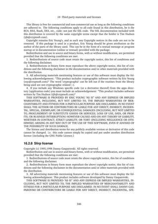 16 Third-party materials and licenses
This library is free for commercial and non-commercial use as long as the following conditions
are adhered to. The following conditions apply to all code found in this distribution, be it the
RC4, RSA, lhash, DES, etc., code; not just the SSL code. The SSL documentation included with
this distribution is covered by the same copyright terms except that the holder is Tim Hudson
(tjh@cryptsoft.com).
Copyright remains Eric Young’s, and as such any Copyright notices in the code are not to be
removed. If this package is used in a product, Eric Young should be given attribution as the
author of the parts of the library used. This can be in the form of a textual message at program
startup or in documentation (online or textual) provided with the package.
Redistribution and use in source and binary forms, with or without modiﬁcation, are permitted
provided that the following conditions are met:
1. Redistributions of source code must retain the copyright notice, this list of conditions and
the following disclaimer.
2. Redistributions in binary form must reproduce the above copyright notice, this list of con-
ditions and the following disclaimer in the documentation and/or other materials provided with
the distribution.
3. All advertising materials mentioning features or use of this software must display the fol-
lowing acknowledgement: “This product includes cryptographic software written by Eric Young
(eay@cryptsoft.com)“ The word ’cryptographic’ can be left out if the routines from the library
being used are not cryptographic related :-).
4. If you include any Windows speciﬁc code (or a derivative thereof) from the apps direc-
tory (application code) you must include an acknowledgement: “This product includes software
written by Tim Hudson (tjh@cryptsoft.com)“
THIS SOFTWARE IS PROVIDED BY ERIC YOUNG “AS IS” AND ANY EXPRESS OR IMPLIED
WARRANTIES, INCLUDING, BUT NOT LIMITED TO, THE IMPLIED WARRANTIES OF MER-
CHANTABILITY AND FITNESS FOR A PARTICULAR PURPOSE ARE DISCLAIMED. IN NO EVENT
SHALL THE AUTHOR OR CONTRIBUTORS BE LIABLE FOR ANY DIRECT, INDIRECT, INCIDEN-
TAL, SPECIAL, EXEMPLARY, OR CONSEQUENTIAL DAMAGES (INCLUDING, BUT NOT LIMITED
TO, PROCUREMENT OF SUBSTITUTE GOODS OR SERVICES; LOSS OF USE, DATA, OR PROF-
ITS; OR BUSINESS INTERRUPTION) HOWEVER CAUSED AND ON ANY THEORY OF LIABILITY,
WHETHER IN CONTRACT, STRICT LIABILITY, OR TORT (INCLUDING NEGLIGENCE OR OTH-
ERWISE) ARISING IN ANY WAY OUT OF THE USE OF THIS SOFTWARE, EVEN IF ADVISED OF
THE POSSIBILITY OF SUCH DAMAGE.
The licence and distribution terms for any publicly available version or derivative of this code
cannot be changed. i.e. this code cannot simply be copied and put under another distribution
licence [including the GNU Public Licence.]
16.2.8 Slirp license
Copyright (c) 1995,1996 Danny Gasparovski. All rights reserved.
Redistribution and use in source and binary forms, with or without modiﬁcation, are permitted
provided that the following conditions are met:
1. Redistributions of source code must retain the above copyright notice, this list of conditions
and the following disclaimer.
2. Redistributions in binary form must reproduce the above copyright notice, this list of con-
ditions and the following disclaimer in the documentation and/or other materials provided with
the distribution.
3. All advertising materials mentioning features or use of this software must display the fol-
lowing acknowledgment: This product includes software developed by Danny Gasparovski.
THIS SOFTWARE IS PROVIDED “AS IS” AND ANY EXPRESS OR IMPLIED WARRANTIES, IN-
CLUDING, BUT NOT LIMITED TO, THE IMPLIED WARRANTIES OF MERCHANTABILITY AND
FITNESS FOR A PARTICULAR PURPOSE ARE DISCLAIMED. IN NO EVENT SHALL DANNY GAS-
PAROVSKI OR CONTRIBUTORS BE LIABLE FOR ANY DIRECT, INDIRECT, INCIDENTAL, SPE-
346
 
