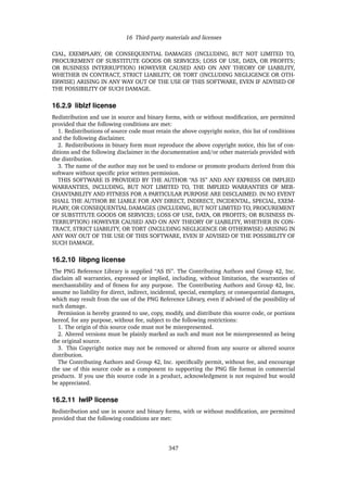 16 Third-party materials and licenses
CIAL, EXEMPLARY, OR CONSEQUENTIAL DAMAGES (INCLUDING, BUT NOT LIMITED TO,
PROCUREMENT OF SUBSTITUTE GOODS OR SERVICES; LOSS OF USE, DATA, OR PROFITS;
OR BUSINESS INTERRUPTION) HOWEVER CAUSED AND ON ANY THEORY OF LIABILITY,
WHETHER IN CONTRACT, STRICT LIABILITY, OR TORT (INCLUDING NEGLIGENCE OR OTH-
ERWISE) ARISING IN ANY WAY OUT OF THE USE OF THIS SOFTWARE, EVEN IF ADVISED OF
THE POSSIBILITY OF SUCH DAMAGE.
16.2.9 liblzf license
Redistribution and use in source and binary forms, with or without modiﬁcation, are permitted
provided that the following conditions are met:
1. Redistributions of source code must retain the above copyright notice, this list of conditions
and the following disclaimer.
2. Redistributions in binary form must reproduce the above copyright notice, this list of con-
ditions and the following disclaimer in the documentation and/or other materials provided with
the distribution.
3. The name of the author may not be used to endorse or promote products derived from this
software without speciﬁc prior written permission.
THIS SOFTWARE IS PROVIDED BY THE AUTHOR “AS IS” AND ANY EXPRESS OR IMPLIED
WARRANTIES, INCLUDING, BUT NOT LIMITED TO, THE IMPLIED WARRANTIES OF MER-
CHANTABILITY AND FITNESS FOR A PARTICULAR PURPOSE ARE DISCLAIMED. IN NO EVENT
SHALL THE AUTHOR BE LIABLE FOR ANY DIRECT, INDIRECT, INCIDENTAL, SPECIAL, EXEM-
PLARY, OR CONSEQUENTIAL DAMAGES (INCLUDING, BUT NOT LIMITED TO, PROCUREMENT
OF SUBSTITUTE GOODS OR SERVICES; LOSS OF USE, DATA, OR PROFITS; OR BUSINESS IN-
TERRUPTION) HOWEVER CAUSED AND ON ANY THEORY OF LIABILITY, WHETHER IN CON-
TRACT, STRICT LIABILITY, OR TORT (INCLUDING NEGLIGENCE OR OTHERWISE) ARISING IN
ANY WAY OUT OF THE USE OF THIS SOFTWARE, EVEN IF ADVISED OF THE POSSIBILITY OF
SUCH DAMAGE.
16.2.10 libpng license
The PNG Reference Library is supplied “AS IS”. The Contributing Authors and Group 42, Inc.
disclaim all warranties, expressed or implied, including, without limitation, the warranties of
merchantability and of ﬁtness for any purpose. The Contributing Authors and Group 42, Inc.
assume no liability for direct, indirect, incidental, special, exemplary, or consequential damages,
which may result from the use of the PNG Reference Library, even if advised of the possibility of
such damage.
Permission is hereby granted to use, copy, modify, and distribute this source code, or portions
hereof, for any purpose, without fee, subject to the following restrictions:
1. The origin of this source code must not be misrepresented.
2. Altered versions must be plainly marked as such and must not be misrepresented as being
the original source.
3. This Copyright notice may not be removed or altered from any source or altered source
distribution.
The Contributing Authors and Group 42, Inc. speciﬁcally permit, without fee, and encourage
the use of this source code as a component to supporting the PNG ﬁle format in commercial
products. If you use this source code in a product, acknowledgment is not required but would
be appreciated.
16.2.11 lwIP license
Redistribution and use in source and binary forms, with or without modiﬁcation, are permitted
provided that the following conditions are met:
347
 