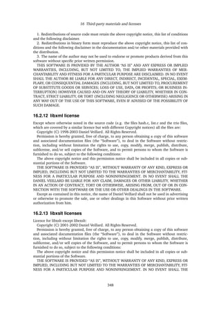 16 Third-party materials and licenses
1. Redistributions of source code must retain the above copyright notice, this list of conditions
and the following disclaimer.
2. Redistributions in binary form must reproduce the above copyright notice, this list of con-
ditions and the following disclaimer in the documentation and/or other materials provided with
the distribution.
3. The name of the author may not be used to endorse or promote products derived from this
software without speciﬁc prior written permission.
THIS SOFTWARE IS PROVIDED BY THE AUTHOR “AS IS” AND ANY EXPRESS OR IMPLIED
WARRANTIES, INCLUDING, BUT NOT LIMITED TO, THE IMPLIED WARRANTIES OF MER-
CHANTABILITY AND FITNESS FOR A PARTICULAR PURPOSE ARE DISCLAIMED. IN NO EVENT
SHALL THE AUTHOR BE LIABLE FOR ANY DIRECT, INDIRECT, INCIDENTAL, SPECIAL, EXEM-
PLARY, OR CONSEQUENTIAL DAMAGES (INCLUDING, BUT NOT LIMITED TO, PROCUREMENT
OF SUBSTITUTE GOODS OR SERVICES; LOSS OF USE, DATA, OR PROFITS; OR BUSINESS IN-
TERRUPTION) HOWEVER CAUSED AND ON ANY THEORY OF LIABILITY, WHETHER IN CON-
TRACT, STRICT LIABILITY, OR TORT (INCLUDING NEGLIGENCE OR OTHERWISE) ARISING IN
ANY WAY OUT OF THE USE OF THIS SOFTWARE, EVEN IF ADVISED OF THE POSSIBILITY OF
SUCH DAMAGE.
16.2.12 libxml license
Except where otherwise noted in the source code (e.g. the ﬁles hash.c, list.c and the trio ﬁles,
which are covered by a similar licence but with different Copyright notices) all the ﬁles are:
Copyright (C) 1998-2003 Daniel Veillard. All Rights Reserved.
Permission is hereby granted, free of charge, to any person obtaining a copy of this software
and associated documentation ﬁles (the “Software”), to deal in the Software without restric-
tion, including without limitation the rights to use, copy, modify, merge, publish, distribute,
sublicense, and/or sell copies of the Software, and to permit persons to whom the Software is
furnished to do so, subject to the following conditions:
The above copyright notice and this permission notice shall be included in all copies or sub-
stantial portions of the Software.
THE SOFTWARE IS PROVIDED “AS IS”, WITHOUT WARRANTY OF ANY KIND, EXPRESS OR
IMPLIED, INCLUDING BUT NOT LIMITED TO THE WARRANTIES OF MERCHANTABILITY, FIT-
NESS FOR A PARTICULAR PURPOSE AND NONINFRINGEMENT. IN NO EVENT SHALL THE
DANIEL VEILLARD BE LIABLE FOR ANY CLAIM, DAMAGES OR OTHER LIABILITY, WHETHER
IN AN ACTION OF CONTRACT, TORT OR OTHERWISE, ARISING FROM, OUT OF OR IN CON-
NECTION WITH THE SOFTWARE OR THE USE OR OTHER DEALINGS IN THE SOFTWARE.
Except as contained in this notice, the name of Daniel Veillard shall not be used in advertising
or otherwise to promote the sale, use or other dealings in this Software without prior written
authorization from him.
16.2.13 libxslt licenses
Licence for libxslt except libexslt:
Copyright (C) 2001-2002 Daniel Veillard. All Rights Reserved.
Permission is hereby granted, free of charge, to any person obtaining a copy of this software
and associated documentation ﬁles (the “Software”), to deal in the Software without restric-
tion, including without limitation the rights to use, copy, modify, merge, publish, distribute,
sublicense, and/or sell copies of the Software, and to permit persons to whom the Software is
furnished to do so, subject to the following conditions:
The above copyright notice and this permission notice shall be included in all copies or sub-
stantial portions of the Software.
THE SOFTWARE IS PROVIDED “AS IS”, WITHOUT WARRANTY OF ANY KIND, EXPRESS OR
IMPLIED, INCLUDING BUT NOT LIMITED TO THE WARRANTIES OF MERCHANTABILITY, FIT-
NESS FOR A PARTICULAR PURPOSE AND NONINFRINGEMENT. IN NO EVENT SHALL THE
348
 