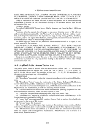 16 Third-party materials and licenses
DANIEL VEILLARD BE LIABLE FOR ANY CLAIM, DAMAGES OR OTHER LIABILITY, WHETHER
IN AN ACTION OF CONTRACT, TORT OR OTHERWISE, ARISING FROM, OUT OF OR IN CON-
NECTION WITH THE SOFTWARE OR THE USE OR OTHER DEALINGS IN THE SOFTWARE.
Except as contained in this notice, the name of Daniel Veillard shall not be used in advertising
or otherwise to promote the sale, use or other dealings in this Software without prior written
authorization from him.
Licence for libexslt:
Copyright (C) 2001-2002 Thomas Broyer, Charlie Bozeman and Daniel Veillard. All Rights
Reserved.
Permission is hereby granted, free of charge, to any person obtaining a copy of this software
and associated documentation ﬁles (the “Software”), to deal in the Software without restric-
tion, including without limitation the rights to use, copy, modify, merge, publish, distribute,
sublicense, and/or sell copies of the Software, and to permit persons to whom the Software is
furnished to do so, subject to the following conditions:
The above copyright notice and this permission notice shall be included in all copies or sub-
stantial portions of the Software.
THE SOFTWARE IS PROVIDED “AS IS”, WITHOUT WARRANTY OF ANY KIND, EXPRESS OR
IMPLIED, INCLUDING BUT NOT LIMITED TO THE WARRANTIES OF MERCHANTABILITY, FIT-
NESS FOR A PARTICULAR PURPOSE AND NONINFRINGEMENT. IN NO EVENT SHALL THE
AUTHORS BE LIABLE FOR ANY CLAIM, DAMAGES OR OTHER LIABILITY, WHETHER IN AN
ACTION OF CONTRACT, TORT OR OTHERWISE, ARISING FROM, OUT OF OR IN CONNEC-
TION WITH THE SOFTWARE OR THE USE OR OTHER DEALINGS IN THE SOFTWARE.
Except as contained in this notice, the name of the authors shall not be used in advertising
or otherwise to promote the sale, use or other dealings in this Software without prior written
authorization from him.
16.2.14 gSOAP Public License Version 1.3a
The gSOAP public license is derived from the Mozilla Public License (MPL1.1). The sections
that were deleted from the original MPL1.1 text are 1.0.1, 2.1.(c),(d), 2.2.(c),(d), 8.2.(b), 10,
and 11. Section 3.8 was added. The modiﬁed sections are 2.1.(b), 2.2.(b), 3.2 (simpliﬁed), 3.5
(deleted the last sentence), and 3.6 (simpliﬁed).
1 DEFINITIONS
1.1. “Contributor” means each entity that creates or contributes to the creation of Modiﬁca-
tions.
1.2. “Contributor Version” means the combination of the Original Code, prior Modiﬁcations
used by a Contributor, and the Modiﬁcations made by that particular Contributor.
1.3. “Covered Code” means the Original Code, or Modiﬁcations or the combination of the
Original Code, and Modiﬁcations, in each case including portions thereof.
1.4. “Electronic Distribution Mechanism” means a mechanism generally accepted in the soft-
ware development community for the electronic transfer of data.
1.5. “Executable” means Covered Code in any form other than Source Code.
1.6. “Initial Developer” means the individual or entity identiﬁed as the Initial Developer in the
Source Code notice required by Exhibit A.
1.7. “Larger Work” means a work which combines Covered Code or portions thereof with code
not governed by the terms of this License.
1.8. “License” means this document.
1.8.1. “Licensable” means having the right to grant, to the maximum extent possible, whether
at the time of the initial grant or subsequently acquired, any and all of the rights conveyed herein.
1.9. “Modiﬁcations” means any addition to or deletion from the substance or structure of
either the Original Code or any previous Modiﬁcations. When Covered Code is released as a
series of ﬁles, a Modiﬁcation is:
349
 