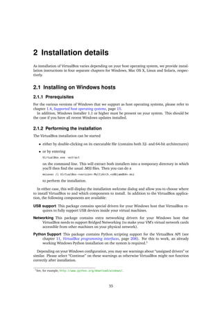 2 Installation details
As installation of VirtualBox varies depending on your host operating system, we provide instal-
lation instructions in four separate chapters for Windows, Mac OS X, Linux and Solaris, respec-
tively.
2.1 Installing on Windows hosts
2.1.1 Prerequisites
For the various versions of Windows that we support as host operating systems, please refer to
chapter 1.4, Supported host operating systems, page 15.
In addition, Windows Installer 1.1 or higher must be present on your system. This should be
the case if you have all recent Windows updates installed.
2.1.2 Performing the installation
The VirtualBox installation can be started
• either by double-clicking on its executable ﬁle (contains both 32- and 64-bit architectures)
• or by entering
VirtualBox.exe -extract
on the command line. This will extract both installers into a temporary directory in which
you’ll then ﬁnd the usual .MSI ﬁles. Then you can do a
msiexec /i VirtualBox-<version>-MultiArch_<x86|amd64>.msi
to perform the installation.
In either case, this will display the installation welcome dialog and allow you to choose where
to install VirtualBox to and which components to install. In addition to the VirtualBox applica-
tion, the following components are available:
USB support This package contains special drivers for your Windows host that VirtualBox re-
quires to fully support USB devices inside your virtual machines.
Networking This package contains extra networking drivers for your Windows host that
VirtualBox needs to support Bridged Networking (to make your VM’s virtual network cards
accessible from other machines on your physical network).
Python Support This package contains Python scripting support for the VirtualBox API (see
chapter 11, VirtualBox programming interfaces, page 208). For this to work, an already
working Windows Python installation on the system is required.1
Depending on your Windows conﬁguration, you may see warnings about “unsigned drivers” or
similar. Please select “Continue” on these warnings as otherwise VirtualBox might not function
correctly after installation.
1See, for example, http://www.python.org/download/windows/.
35
 