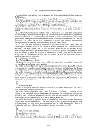 16 Third-party materials and licenses
A. Any addition to or deletion from the contents of a ﬁle containing Original Code or previous
Modiﬁcations.
B. Any new ﬁle that contains any part of the Original Code, or previous Modiﬁcations.
1.10. “Original Code” means Source Code of computer software code which is described in the
Source Code notice required by Exhibit A as Original Code, and which, at the time of its release
under this License is not already Covered Code governed by this License.
1.10.1. “Patent Claims” means any patent claim(s), now owned or hereafter acquired, in-
cluding without limitation, method, process, and apparatus claims, in any patent Licensable by
grantor.
1.11. “Source Code” means the preferred form of the Covered Code for making modiﬁcations
to it, including all modules it contains, plus any associated interface deﬁnition ﬁles, scripts used
to control compilation and installation of an Executable, or source code differential comparisons
against either the Original Code or another well known, available Covered Code of the Contribu-
tor’s choice. The Source Code can be in a compressed or archival form, provided the appropriate
decompression or de-archiving software is widely available for no charge.
1.12. “You” (or “Your”) means an individual or a legal entity exercising rights under, and
complying with all of the terms of, this License or a future version of this License issued under
Section 6.1. For legal entities, “You” includes any entity which controls, is controlled by, or is
under common control with You. For purposes of this deﬁnition, “control” means (a) the power,
direct or indirect, to cause the direction or management of such entity, whether by contract
or otherwise, or (b) ownership of more than ﬁfty percent (50%) of the outstanding shares or
beneﬁcial ownership of such entity.
2 SOURCE CODE LICENSE.
2.1. The Initial Developer Grant.
The Initial Developer hereby grants You a world-wide, royalty-free, non-exclusive license, sub-
ject to third party intellectual property claims:
(a) under intellectual property rights (other than patent or trademark) Licensable by Initial
Developer to use, reproduce, modify, display, perform, sublicense and distribute the Original
Code (or portions thereof) with or without Modiﬁcations, and/or as part of a Larger Work; and
(b) under patents now or hereafter owned or controlled by Initial Developer, to make, have
made, use and sell (“offer to sell and import”) the Original Code, Modiﬁcations, or portions
thereof, but solely to the extent that any such patent is reasonably necessary to enable You to
utilize, alone or in combination with other software, the Original Code, Modiﬁcations, or any
combination or portions thereof.
(c)
(d)
2.2. Contributor Grant.
Subject to third party intellectual property claims, each Contributor hereby grants You a world-
wide, royalty-free, non-exclusive license
(a) under intellectual property rights (other than patent or trademark) Licensable by Con-
tributor, to use, reproduce, modify, display, perform, sublicense and distribute the Modiﬁcations
created by such Contributor (or portions thereof) either on an unmodiﬁed basis, with other
Modiﬁcations, as Covered Code and/or as part of a Larger Work; and
(b) under patents now or hereafter owned or controlled by Contributor, to make, have made,
use and sell (“offer to sell and import”) the Contributor Version (or portions thereof), but solely
to the extent that any such patent is reasonably necessary to enable You to utilize, alone or in
combination with other software, the Contributor Version (or portions thereof).
(c)
(d)
3 DISTRIBUTION OBLIGATIONS.
3.1. Application of License.
The Modiﬁcations which You create or to which You contribute are governed by the terms
of this License, including without limitation Section 2.2. The Source Code version of Covered
350
 