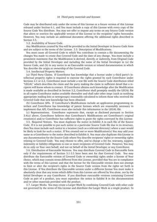 16 Third-party materials and licenses
Code may be distributed only under the terms of this License or a future version of this License
released under Section 6.1, and You must include a copy of this License with every copy of the
Source Code You distribute. You may not offer or impose any terms on any Source Code version
that alters or restricts the applicable version of this License or the recipients’ rights hereunder.
However, You may include an additional document offering the additional rights described in
Section 3.5.
3.2. Availability of Source Code.
Any Modiﬁcation created by You will be provided to the Initial Developer in Source Code form
and are subject to the terms of the License. 3.3. Description of Modiﬁcations.
You must cause all Covered Code to which You contribute to contain a ﬁle documenting the
changes You made to create that Covered Code and the date of any change. You must include a
prominent statement that the Modiﬁcation is derived, directly or indirectly, from Original Code
provided by the Initial Developer and including the name of the Initial Developer in (a) the
Source Code, and (b) in any notice in an Executable version or related documentation in which
You describe the origin or ownership of the Covered Code.
3.4. Intellectual Property Matters.
(a) Third Party Claims. If Contributor has knowledge that a license under a third party’s in-
tellectual property rights is required to exercise the rights granted by such Contributor under
Sections 2.1 or 2.2, Contributor must include a text ﬁle with the Source Code distribution titled
“LEGAL” which describes the claim and the party making the claim in sufﬁcient detail that a re-
cipient will know whom to contact. If Contributor obtains such knowledge after the Modiﬁcation
is made available as described in Section 3.2, Contributor shall promptly modify the LEGAL ﬁle
in all copies Contributor makes available thereafter and shall take other steps (such as notifying
appropriate mailing lists or newsgroups) reasonably calculated to inform those who received the
Covered Code that new knowledge has been obtained.
(b) Contributor APIs. If Contributor’s Modiﬁcations include an application programming in-
terface and Contributor has knowledge of patent licenses which are reasonably necessary to
implement that API, Contributor must also include this information in the LEGAL ﬁle.
(c) Representations. Contributor represents that, except as disclosed pursuant to Section
3.4(a) above, Contributor believes that Contributor’s Modiﬁcations are Contributor’s original
creation(s) and/or Contributor has sufﬁcient rights to grant the rights conveyed by this License.
3.5. Required Notices. You must duplicate the notice in Exhibit A in each ﬁle of the Source
Code. If it is not possible to put such notice in a particular Source Code ﬁle due to its structure,
then You must include such notice in a location (such as a relevant directory) where a user would
be likely to look for such a notice. If You created one or more Modiﬁcation(s) You may add your
name as a Contributor to the notice described in Exhibit A. You must also duplicate this License in
any documentation for the Source Code where You describe recipients’ rights or ownership rights
relating to Covered Code. You may choose to offer, and to charge a fee for, warranty, support,
indemnity or liability obligations to one or more recipients of Covered Code. However, You may
do so only on Your own behalf, and not on behalf of the Initial Developer or any Contributor.
3.6. Distribution of Executable Versions. You may distribute Covered Code in Executable form
only if the requirements of Section 3.1-3.5 have been met for that Covered Code. You may
distribute the Executable version of Covered Code or ownership rights under a license of Your
choice, which may contain terms different from this License, provided that You are in compliance
with the terms of this License and that the license for the Executable version does not attempt
to limit or alter the recipient’s rights in the Source Code version from the rights set forth in
this License. If You distribute the Executable version under a different license You must make it
absolutely clear that any terms which differ from this License are offered by You alone, not by the
Initial Developer or any Contributor. If you distribute executable versions containing Covered
Code as part of a product, you must reproduce the notice in Exhibit B in the documentation
and/or other materials provided with the product.
3.7. Larger Works. You may create a Larger Work by combining Covered Code with other code
not governed by the terms of this License and distribute the Larger Work as a single product. In
351
 