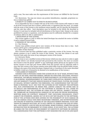 16 Third-party materials and licenses
such a case, You must make sure the requirements of this License are fulﬁlled for the Covered
Code.
3.8. Restrictions. You may not remove any product identiﬁcation, copyright, proprietary no-
tices or labels from gSOAP.
4 INABILITY TO COMPLY DUE TO STATUTE OR REGULATION.
If it is impossible for You to comply with any of the terms of this License with respect to some
or all of the Covered Code due to statute, judicial order, or regulation then You must: (a) comply
with the terms of this License to the maximum extent possible; and (b) describe the limitations
and the code they affect. Such description must be included in the LEGAL ﬁle described in
Section 3.4 and must be included with all distributions of the Source Code. Except to the extent
prohibited by statute or regulation, such description must be sufﬁciently detailed for a recipient
of ordinary skill to be able to understand it.
5 APPLICATION OF THIS LICENSE.
This License applies to code to which the Initial Developer has attached the notice in Exhibit
A and to related Covered Code.
6 VERSIONS OF THE LICENSE.
6.1. New Versions.
Grantor may publish revised and/or new versions of the License from time to time. Each
version will be given a distinguishing version number.
6.2. Effect of New Versions.
Once Covered Code has been published under a particular version of the License, You may
always continue to use it under the terms of that version. You may also choose to use such
Covered Code under the terms of any subsequent version of the License.
6.3. Derivative Works.
If You create or use a modiﬁed version of this License (which you may only do in order to apply
it to code which is not already Covered Code governed by this License), You must (a) rename
Your license so that the phrase “gSOAP” or any confusingly similar phrase do not appear in your
license (except to note that your license differs from this License) and (b) otherwise make it
clear that Your version of the license contains terms which differ from the gSOAP Public License.
(Filling in the name of the Initial Developer, Original Code or Contributor in the notice described
in Exhibit A shall not of themselves be deemed to be modiﬁcations of this License.)
7 DISCLAIMER OF WARRANTY.
COVERED CODE IS PROVIDED UNDER THIS LICENSE ON AN “AS IS” BASIS, WITHOUT WAR-
RANTY OF ANY KIND, WHETHER EXPRESS, IMPLIED OR STATUTORY, INCLUDING, WITHOUT
LIMITATION, THE IMPLIED WARRANTIES OF MERCHANTABILITY, OF FITNESS FOR A PARTIC-
ULAR PURPOSE, NONINFRINGEMENT OF THIRD PARTY INTELLECTUAL PROPERTY RIGHTS,
AND ANY WARRANTY THAT MAY ARISE BY REASON OF TRADE USAGE, CUSTOM, OR COURSE
OF DEALING. WITHOUT LIMITING THE FOREGOING, YOU ACKNOWLEDGE THAT THE SOFT-
WARE IS PROVIDED “AS IS” AND THAT THE AUTHORS DO NOT WARRANT THE SOFTWARE
WILL RUN UNINTERRUPTED OR ERROR FREE. LIMITED LIABILITY THE ENTIRE RISK AS
TO RESULTS AND PERFORMANCE OF THE SOFTWARE IS ASSUMED BY YOU. UNDER NO
CIRCUMSTANCES WILL THE AUTHORS BE LIABLE FOR ANY SPECIAL, INDIRECT, INCIDEN-
TAL, EXEMPLARY OR CONSEQUENTIAL DAMAGES OF ANY KIND OR NATURE WHATSOEVER,
WHETHER BASED ON CONTRACT, WARRANTY, TORT (INCLUDING NEGLIGENCE), STRICT
LIABILITY OR OTHERWISE, ARISING OUT OF OR IN ANY WAY RELATED TO THE SOFTWARE,
EVEN IF THE AUTHORS HAVE BEEN ADVISED ON THE POSSIBILITY OF SUCH DAMAGE OR
IF SUCH DAMAGE COULD HAVE BEEN REASONABLY FORESEEN, AND NOTWITHSTANDING
ANY FAILURE OF ESSENTIAL PURPOSE OF ANY EXCLUSIVE REMEDY PROVIDED. SUCH LIMI-
TATION ON DAMAGES INCLUDES, BUT IS NOT LIMITED TO, DAMAGES FOR LOSS OF GOOD-
WILL, LOST PROFITS, LOSS OF DATA OR SOFTWARE, WORK STOPPAGE, COMPUTER FAILURE
OR MALFUNCTION OR IMPAIRMENT OF OTHER GOODS. IN NO EVENT WILL THE AUTHORS
BE LIABLE FOR THE COSTS OF PROCUREMENT OF SUBSTITUTE SOFTWARE OR SERVICES.
YOU ACKNOWLEDGE THAT THIS SOFTWARE IS NOT DESIGNED FOR USE IN ON-LINE EQUIP-
352
 
