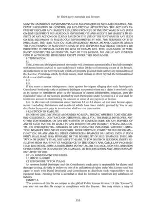 16 Third-party materials and licenses
MENT IN HAZARDOUS ENVIRONMENTS SUCH AS OPERATION OF NUCLEAR FACILITIES, AIR-
CRAFT NAVIGATION OR CONTROL, OR LIFE-CRITICAL APPLICATIONS. THE AUTHORS EX-
PRESSLY DISCLAIM ANY LIABILITY RESULTING FROM USE OF THE SOFTWARE IN ANY SUCH
ON-LINE EQUIPMENT IN HAZARDOUS ENVIRONMENTS AND ACCEPTS NO LIABILITY IN RE-
SPECT OF ANY ACTIONS OR CLAIMS BASED ON THE USE OF THE SOFTWARE IN ANY SUCH
ON-LINE EQUIPMENT IN HAZARDOUS ENVIRONMENTS BY YOU. FOR PURPOSES OF THIS
PARAGRAPH, THE TERM “LIFE-CRITICAL APPLICATION” MEANS AN APPLICATION IN WHICH
THE FUNCTIONING OR MALFUNCTIONING OF THE SOFTWARE MAY RESULT DIRECTLY OR
INDIRECTLY IN PHYSICAL INJURY OR LOSS OF HUMAN LIFE. THIS DISCLAIMER OF WAR-
RANTY CONSTITUTES AN ESSENTIAL PART OF THIS LICENSE. NO USE OF ANY COVERED
CODE IS AUTHORIZED HEREUNDER EXCEPT UNDER THIS DISCLAIMER.
8 TERMINATION.
8.1.
This License and the rights granted hereunder will terminate automatically if You fail to comply
with terms herein and fail to cure such breach within 30 days of becoming aware of the breach.
All sublicenses to the Covered Code which are properly granted shall survive any termination of
this License. Provisions which, by their nature, must remain in effect beyond the termination of
this License shall survive.
8.2.
8.3.
If You assert a patent infringement claim against Participant alleging that such Participant’s
Contributor Version directly or indirectly infringes any patent where such claim is resolved (such
as by license or settlement) prior to the initiation of patent infringement litigation, then the
reasonable value of the licenses granted by such Participant under Sections 2.1 or 2.2 shall be
taken into account in determining the amount or value of any payment or license.
8.4. In the event of termination under Sections 8.1 or 8.2 above, all end user license agree-
ments (excluding distributors and resellers) which have been validly granted by You or any
distributor hereunder prior to termination shall survive termination.
9 LIMITATION OF LIABILITY.
UNDER NO CIRCUMSTANCES AND UNDER NO LEGAL THEORY, WHETHER TORT (INCLUD-
ING NEGLIGENCE), CONTRACT, OR OTHERWISE, SHALL YOU, THE INITIAL DEVELOPER, ANY
OTHER CONTRIBUTOR, OR ANY DISTRIBUTOR OF COVERED CODE, OR ANY SUPPLIER OF
ANY OF SUCH PARTIES, BE LIABLE TO ANY PERSON FOR ANY INDIRECT, SPECIAL, INCIDEN-
TAL, OR CONSEQUENTIAL DAMAGES OF ANY CHARACTER INCLUDING, WITHOUT LIMITA-
TION, DAMAGES FOR LOSS OF GOODWILL, WORK STOPPAGE, COMPUTER FAILURE OR MAL-
FUNCTION, OR ANY AND ALL OTHER COMMERCIAL DAMAGES OR LOSSES, EVEN IF SUCH
PARTY SHALL HAVE BEEN INFORMED OF THE POSSIBILITY OF SUCH DAMAGES. THIS LIMI-
TATION OF LIABILITY SHALL NOT APPLY TO LIABILITY FOR DEATH OR PERSONAL INJURY RE-
SULTING FROM SUCH PARTY’S NEGLIGENCE TO THE EXTENT APPLICABLE LAW PROHIBITS
SUCH LIMITATION. SOME JURISDICTIONS DO NOT ALLOW THE EXCLUSION OR LIMITATION
OF INCIDENTAL OR CONSEQUENTIAL DAMAGES, SO THIS EXCLUSION AND LIMITATION MAY
NOT APPLY TO YOU.
10 U.S. GOVERNMENT END USERS.
11 MISCELLANEOUS.
12 RESPONSIBILITY FOR CLAIMS.
As between Initial Developer and the Contributors, each party is responsible for claims and
damages arising, directly or indirectly, out of its utilization of rights under this License and You
agree to work with Initial Developer and Contributors to distribute such responsibility on an
equitable basis. Nothing herein is intended or shall be deemed to constitute any admission of
liability.
EXHIBIT A.
“The contents of this ﬁle are subject to the gSOAP Public License Version 1.3 (the “License”);
you may not use this ﬁle except in compliance with the License. You may obtain a copy of
353
 