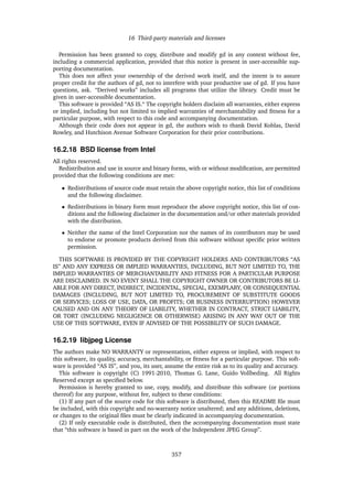 16 Third-party materials and licenses
Permission has been granted to copy, distribute and modify gd in any context without fee,
including a commercial application, provided that this notice is present in user-accessible sup-
porting documentation.
This does not affect your ownership of the derived work itself, and the intent is to assure
proper credit for the authors of gd, not to interfere with your productive use of gd. If you have
questions, ask. “Derived works” includes all programs that utilize the library. Credit must be
given in user-accessible documentation.
This software is provided “AS IS.“ The copyright holders disclaim all warranties, either express
or implied, including but not limited to implied warranties of merchantability and ﬁtness for a
particular purpose, with respect to this code and accompanying documentation.
Although their code does not appear in gd, the authors wish to thank David Koblas, David
Rowley, and Hutchison Avenue Software Corporation for their prior contributions.
16.2.18 BSD license from Intel
All rights reserved.
Redistribution and use in source and binary forms, with or without modiﬁcation, are permitted
provided that the following conditions are met:
• Redistributions of source code must retain the above copyright notice, this list of conditions
and the following disclaimer.
• Redistributions in binary form must reproduce the above copyright notice, this list of con-
ditions and the following disclaimer in the documentation and/or other materials provided
with the distribution.
• Neither the name of the Intel Corporation nor the names of its contributors may be used
to endorse or promote products derived from this software without speciﬁc prior written
permission.
THIS SOFTWARE IS PROVIDED BY THE COPYRIGHT HOLDERS AND CONTRIBUTORS “AS
IS” AND ANY EXPRESS OR IMPLIED WARRANTIES, INCLUDING, BUT NOT LIMITED TO, THE
IMPLIED WARRANTIES OF MERCHANTABILITY AND FITNESS FOR A PARTICULAR PURPOSE
ARE DISCLAIMED. IN NO EVENT SHALL THE COPYRIGHT OWNER OR CONTRIBUTORS BE LI-
ABLE FOR ANY DIRECT, INDIRECT, INCIDENTAL, SPECIAL, EXEMPLARY, OR CONSEQUENTIAL
DAMAGES (INCLUDING, BUT NOT LIMITED TO, PROCUREMENT OF SUBSTITUTE GOODS
OR SERVICES; LOSS OF USE, DATA, OR PROFITS; OR BUSINESS INTERRUPTION) HOWEVER
CAUSED AND ON ANY THEORY OF LIABILITY, WHETHER IN CONTRACT, STRICT LIABILITY,
OR TORT (INCLUDING NEGLIGENCE OR OTHERWISE) ARISING IN ANY WAY OUT OF THE
USE OF THIS SOFTWARE, EVEN IF ADVISED OF THE POSSIBILITY OF SUCH DAMAGE.
16.2.19 libjpeg License
The authors make NO WARRANTY or representation, either express or implied, with respect to
this software, its quality, accuracy, merchantability, or ﬁtness for a particular purpose. This soft-
ware is provided “AS IS”, and you, its user, assume the entire risk as to its quality and accuracy.
This software is copyright (C) 1991-2010, Thomas G. Lane, Guido Vollbeding. All Rights
Reserved except as speciﬁed below.
Permission is hereby granted to use, copy, modify, and distribute this software (or portions
thereof) for any purpose, without fee, subject to these conditions:
(1) If any part of the source code for this software is distributed, then this README ﬁle must
be included, with this copyright and no-warranty notice unaltered; and any additions, deletions,
or changes to the original ﬁles must be clearly indicated in accompanying documentation.
(2) If only executable code is distributed, then the accompanying documentation must state
that “this software is based in part on the work of the Independent JPEG Group”.
357
 