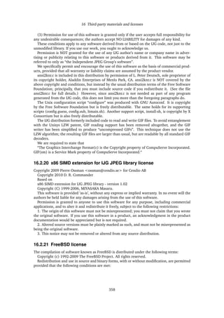16 Third-party materials and licenses
(3) Permission for use of this software is granted only if the user accepts full responsibility for
any undesirable consequences; the authors accept NO LIABILITY for damages of any kind.
These conditions apply to any software derived from or based on the IJG code, not just to the
unmodiﬁed library. If you use our work, you ought to acknowledge us.
Permission is NOT granted for the use of any IJG author’s name or company name in adver-
tising or publicity relating to this software or products derived from it. This software may be
referred to only as “the Independent JPEG Group’s software”.
We speciﬁcally permit and encourage the use of this software as the basis of commercial prod-
ucts, provided that all warranty or liability claims are assumed by the product vendor.
ansi2knr.c is included in this distribution by permission of L. Peter Deutsch, sole proprietor of
its copyright holder, Aladdin Enterprises of Menlo Park, CA. ansi2knr.c is NOT covered by the
above copyright and conditions, but instead by the usual distribution terms of the Free Software
Foundation; principally, that you must include source code if you redistribute it. (See the ﬁle
ansi2knr.c for full details.) However, since ansi2knr.c is not needed as part of any program
generated from the IJG code, this does not limit you more than the foregoing paragraphs do.
The Unix conﬁguration script “conﬁgure” was produced with GNU Autoconf. It is copyright
by the Free Software Foundation but is freely distributable. The same holds for its supporting
scripts (conﬁg.guess, conﬁg.sub, ltmain.sh). Another support script, install-sh, is copyright by X
Consortium but is also freely distributable.
The IJG distribution formerly included code to read and write GIF ﬁles. To avoid entanglement
with the Unisys LZW patent, GIF reading support has been removed altogether, and the GIF
writer has been simpliﬁed to produce “uncompressed GIFs”. This technique does not use the
LZW algorithm; the resulting GIF ﬁles are larger than usual, but are readable by all standard GIF
decoders.
We are required to state that
“The Graphics Interchange Format(c) is the Copyright property of CompuServe Incorporated.
GIF(sm) is a Service Mark property of CompuServe Incorporated.“
16.2.20 x86 SIMD extension for IJG JPEG library license
Copyright 2009 Pierre Ossman <ossman@cendio.se> for Cendio AB
Copyright 2010 D. R. Commander
Based on
x86 SIMD extension for IJG JPEG library - version 1.02
Copyright (C) 1999-2006, MIYASAKA Masaru.
This software is provided ’as-is’, without any express or implied warranty. In no event will the
authors be held liable for any damages arising from the use of this software.
Permission is granted to anyone to use this software for any purpose, including commercial
applications, and to alter it and redistribute it freely, subject to the following restrictions:
1. The origin of this software must not be misrepresented; you must not claim that you wrote
the original software. If you use this software in a product, an acknowledgment in the product
documentation would be appreciated but is not required.
2. Altered source versions must be plainly marked as such, and must not be misrepresented as
being the original software.
3. This notice may not be removed or altered from any source distribution.
16.2.21 FreeBSD license
The compilation of software known as FreeBSD is distributed under the following terms:
Copyright (c) 1992-2009 The FreeBSD Project. All rights reserved.
Redistribution and use in source and binary forms, with or without modiﬁcation, are permitted
provided that the following conditions are met:
358
 