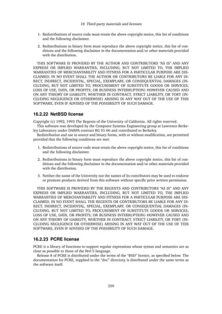 16 Third-party materials and licenses
1. Redistributions of source code must retain the above copyright notice, this list of conditions
and the following disclaimer.
2. Redistributions in binary form must reproduce the above copyright notice, this list of con-
ditions and the following disclaimer in the documentation and/or other materials provided
with the distribution.
THIS SOFTWARE IS PROVIDED BY THE AUTHOR AND CONTRIBUTORS “AS IS” AND ANY
EXPRESS OR IMPLIED WARRANTIES, INCLUDING, BUT NOT LIMITED TO, THE IMPLIED
WARRANTIES OF MERCHANTABILITY AND FITNESS FOR A PARTICULAR PURPOSE ARE DIS-
CLAIMED. IN NO EVENT SHALL THE AUTHOR OR CONTRIBUTORS BE LIABLE FOR ANY DI-
RECT, INDIRECT, INCIDENTAL, SPECIAL, EXEMPLARY, OR CONSEQUENTIAL DAMAGES (IN-
CLUDING, BUT NOT LIMITED TO, PROCUREMENT OF SUBSTITUTE GOODS OR SERVICES;
LOSS OF USE, DATA, OR PROFITS; OR BUSINESS INTERRUPTION) HOWEVER CAUSED AND
ON ANY THEORY OF LIABILITY, WHETHER IN CONTRACT, STRICT LIABILITY, OR TORT (IN-
CLUDING NEGLIGENCE OR OTHERWISE) ARISING IN ANY WAY OUT OF THE USE OF THIS
SOFTWARE, EVEN IF ADVISED OF THE POSSIBILITY OF SUCH DAMAGE.
16.2.22 NetBSD license
Copyright (c) 1992, 1993 The Regents of the University of California. All rights reserved.
This software was developed by the Computer Systems Engineering group at Lawrence Berke-
ley Laboratory under DARPA contract BG 91-66 and contributed to Berkeley.
Redistribution and use in source and binary forms, with or without modiﬁcation, are permitted
provided that the following conditions are met:
1. Redistributions of source code must retain the above copyright notice, this list of conditions
and the following disclaimer.
2. Redistributions in binary form must reproduce the above copyright notice, this list of con-
ditions and the following disclaimer in the documentation and/or other materials provided
with the distribution.
3. Neither the name of the University nor the names of its contributors may be used to endorse
or promote products derived from this software without speciﬁc prior written permission.
THIS SOFTWARE IS PROVIDED BY THE REGENTS AND CONTRIBUTORS “AS IS” AND ANY
EXPRESS OR IMPLIED WARRANTIES, INCLUDING, BUT NOT LIMITED TO, THE IMPLIED
WARRANTIES OF MERCHANTABILITY AND FITNESS FOR A PARTICULAR PURPOSE ARE DIS-
CLAIMED. IN NO EVENT SHALL THE REGENTS OR CONTRIBUTORS BE LIABLE FOR ANY DI-
RECT, INDIRECT, INCIDENTAL, SPECIAL, EXEMPLARY, OR CONSEQUENTIAL DAMAGES (IN-
CLUDING, BUT NOT LIMITED TO, PROCUREMENT OF SUBSTITUTE GOODS OR SERVICES;
LOSS OF USE, DATA, OR PROFITS; OR BUSINESS INTERRUPTION) HOWEVER CAUSED AND
ON ANY THEORY OF LIABILITY, WHETHER IN CONTRACT, STRICT LIABILITY, OR TORT (IN-
CLUDING NEGLIGENCE OR OTHERWISE) ARISING IN ANY WAY OUT OF THE USE OF THIS
SOFTWARE, EVEN IF ADVISED OF THE POSSIBILITY OF SUCH DAMAGE.
16.2.23 PCRE license
PCRE is a library of functions to support regular expressions whose syntax and semantics are as
close as possible to those of the Perl 5 language.
Release 8 of PCRE is distributed under the terms of the “BSD” licence, as speciﬁed below. The
documentation for PCRE, supplied in the “doc” directory, is distributed under the same terms as
the software itself.
359
 
