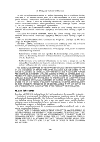 16 Third-party materials and licenses
The basic library functions are written in C and are freestanding. Also included in the distribu-
tion is a set of C++ wrapper functions, and a just-in-time compiler that can be used to optimize
pattern matching. These are both optional features that can be omitted when the library is built.
THE BASIC LIBRARY FUNCTIONS. Written by: Philip Hazel; Email local part: ph10; Email
domain: cam.ac.uk University of Cambridge Computing Service, Cambridge, England. Copyright
(c) 1997-2012 University of Cambridge All rights reserved.
PCRE JUST-IN-TIME COMPILATION SUPPORT. Written by: Zoltan Herczeg; Email local part:
hzmester; Emain domain: freemail.hu Copyright(c) 2010-2012 Zoltan Herczeg All rights re-
served.
STACK-LESS JUST-IN-TIME COMPILER. Written by: Zoltan Herczeg; Email local part:
hzmester; Emain domain: freemail.hu Copyright(c) 2009-2012 Zoltan Herczeg All rights re-
served.
THE C++ WRAPPER FUNCTIONS. Contributed by: Google Inc. Copyright (c) 2007-2012,
Google Inc. All rights reserved.
THE “BSD” LICENCE. Redistribution and use in source and binary forms, with or without
modiﬁcation, are permitted provided that the following conditions are met:
• Redistributions of source code must retain the above copyright notice, this list of conditions
and the following disclaimer.
• Redistributions in binary form must reproduce the above copyright notice, this list of con-
ditions and the following disclaimer in the documentation and/or other materials provided
with the distribution.
• Neither the name of the University of Cambridge nor the name of Google Inc. nor the
names of their contributors may be used to endorse or promote products derived from this
software without speciﬁc prior written permission.
THIS SOFTWARE IS PROVIDED BY THE COPYRIGHT HOLDERS AND CONTRIBUTORS “AS
IS” AND ANY EXPRESS OR IMPLIED WARRANTIES, INCLUDING, BUT NOT LIMITED TO, THE
IMPLIED WARRANTIES OF MERCHANTABILITY AND FITNESS FOR A PARTICULAR PURPOSE
ARE DISCLAIMED. IN NO EVENT SHALL THE COPYRIGHT OWNER OR CONTRIBUTORS BE LI-
ABLE FOR ANY DIRECT, INDIRECT, INCIDENTAL, SPECIAL, EXEMPLARY, OR CONSEQUENTIAL
DAMAGES (INCLUDING, BUT NOT LIMITED TO, PROCUREMENT OF SUBSTITUTE GOODS
OR SERVICES; LOSS OF USE, DATA, OR PROFITS; OR BUSINESS INTERRUPTION) HOWEVER
CAUSED AND ON ANY THEORY OF LIABILITY, WHETHER IN CONTRACT, STRICT LIABILITY,
OR TORT (INCLUDING NEGLIGENCE OR OTHERWISE) ARISING IN ANY WAY OUT OF THE
USE OF THIS SOFTWARE, EVEN IF ADVISED OF THE POSSIBILITY OF SUCH DAMAGE.
16.2.24 libfﬁ license
Copyright (c) 1996-2012 Anthony Green, Red Hat, Inc and others. See source ﬁles for details.
Permission is hereby granted, free of charge, to any person obtaining a copy of this software
and associated documentation ﬁles (the “Software”), to deal in the Software without restric-
tion, including without limitation the rights to use, copy, modify, merge, publish, distribute,
sublicense, and/or sell copies of the Software, and to permit persons to whom the Software is
furnished to do so, subject to the following conditions:
The above copyright notice and this permission notice shall be included in all copies or sub-
stantial portions of the Software.
THE SOFTWARE IS PROVIDED “AS IS”, WITHOUT WARRANTY OF ANY KIND, EXPRESS OR
IMPLIED, INCLUDING BUT NOT LIMITED TO THE WARRANTIES OF MERCHANTABILITY, FIT-
NESS FOR A PARTICULAR PURPOSE AND NONINFRINGEMENT. IN NO EVENT SHALL THE
AUTHORS OR COPYRIGHT HOLDERS BE LIABLE FOR ANY CLAIM, DAMAGES OR OTHER LI-
ABILITY, WHETHER IN AN ACTION OF CONTRACT, TORT OR OTHERWISE, ARISING FROM,
OUT OF OR IN CONNECTION WITH THE SOFTWARE OR THE USE OR OTHER DEALINGS IN
THE SOFTWARE.
360
 