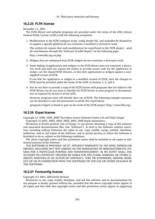 16 Third-party materials and licenses
16.2.25 FLTK license
December 11, 2001
The FLTK library and included programs are provided under the terms of the GNU Library
General Public License (LGPL) with the following exceptions:
1. Modiﬁcations to the FLTK conﬁgure script, conﬁg header ﬁle, and makeﬁles by themselves
to support a speciﬁc platform do not constitute a modiﬁed or derivative work.
The authors do request that such modiﬁcations be contributed to the FLTK project - send
all contributions through the “Software Trouble Report” on the following page:
http://www.ﬂtk.org/str.php
2. Widgets that are subclassed from FLTK widgets do not constitute a derivative work.
3. Static linking of applications and widgets to the FLTK library does not constitute a deriva-
tive work and does not require the author to provide source code for the application or
widget, use the shared FLTK libraries, or link their applications or widgets against a user-
supplied version of FLTK.
If you link the application or widget to a modiﬁed version of FLTK, then the changes to
FLTK must be provided under the terms of the LGPL in sections 1, 2, and 4.
4. You do not have to provide a copy of the FLTK license with programs that are linked to the
FLTK library, nor do you have to identify the FLTK license in your program or documenta-
tion as required by section 6 of the LGPL.
However, programs must still identify their use of FLTK. The following example statement
can be included in user documentation to satisfy this requirement:
[program/widget] is based in part on the work of the FLTK project (http://www.ﬂtk.org).
16.2.26 Expat license
Copyright (c) 1998, 1999, 2000 Thai Open Source Software Center Ltd and Clark Cooper
Copyright (c) 2001, 2002, 2003, 2004, 2005, 2006 Expat maintainers.
Permission is hereby granted, free of charge, to any person obtaining a copy of this software
and associated documentation ﬁles (the “Software”), to deal in the Software without restric-
tion, including without limitation the rights to use, copy, modify, merge, publish, distribute,
sublicense, and/or sell copies of the Software, and to permit persons to whom the Software is
furnished to do so, subject to the following conditions:
The above copyright notice and this permission notice shall be included in all copies or sub-
stantial portions of the Software.
THE SOFTWARE IS PROVIDED “AS IS”, WITHOUT WARRANTY OF ANY KIND, EXPRESS OR
IMPLIED, INCLUDING BUT NOT LIMITED TO THE WARRANTIES OF MERCHANTABILITY, FIT-
NESS FOR A PARTICULAR PURPOSE AND NONINFRINGEMENT. IN NO EVENT SHALL THE
AUTHORS OR COPYRIGHT HOLDERS BE LIABLE FOR ANY CLAIM, DAMAGES OR OTHER LI-
ABILITY, WHETHER IN AN ACTION OF CONTRACT, TORT OR OTHERWISE, ARISING FROM,
OUT OF OR IN CONNECTION WITH THE SOFTWARE OR THE USE OR OTHER DEALINGS IN
THE SOFTWARE.
16.2.27 Fontconﬁg license
Copyright (C) 2001, 2003 Keith Packard
Permission to use, copy, modify, distribute, and sell this software and its documentation for
any purpose is hereby granted without fee, provided that the above copyright notice appear in
all copies and that both that copyright notice and this permission notice appear in supporting
361
 