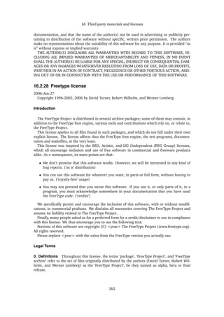 16 Third-party materials and licenses
documentation, and that the name of the author(s) not be used in advertising or publicity per-
taining to distribution of the software without speciﬁc, written prior permission. The authors
make no representations about the suitability of this software for any purpose. It is provided “as
is” without express or implied warranty.
THE AUTHOR(S) DISCLAIMS ALL WARRANTIES WITH REGARD TO THIS SOFTWARE, IN-
CLUDING ALL IMPLIED WARRANTIES OF MERCHANTABILITY AND FITNESS, IN NO EVENT
SHALL THE AUTHOR(S) BE LIABLE FOR ANY SPECIAL, INDIRECT OR CONSEQUENTIAL DAM-
AGES OR ANY DAMAGES WHATSOEVER RESULTING FROM LOSS OF USE, DATA OR PROFITS,
WHETHER IN AN ACTION OF CONTRACT, NEGLIGENCE OR OTHER TORTIOUS ACTION, ARIS-
ING OUT OF OR IN CONNECTION WITH THE USE OR PERFORMANCE OF THIS SOFTWARE.
16.2.28 Freetype license
2006-Jan-27
Copyright 1996-2002, 2006 by David Turner, Robert Wilhelm, and Werner Lemberg
Introduction
The FreeType Project is distributed in several archive packages; some of them may contain, in
addition to the FreeType font engine, various tools and contributions which rely on, or relate to,
the FreeType Project.
This license applies to all ﬁles found in such packages, and which do not fall under their own
explicit license. The license affects thus the FreeType font engine, the test programs, documen-
tation and makeﬁles, at the very least.
This license was inspired by the BSD, Artistic, and IJG (Independent JPEG Group) licenses,
which all encourage inclusion and use of free software in commercial and freeware products
alike. As a consequence, its main points are that:
• We don’t promise that this software works. However, we will be interested in any kind of
bug reports. (‘as is’ distribution)
• You can use this software for whatever you want, in parts or full form, without having to
pay us. (‘royalty-free’ usage)
• You may not pretend that you wrote this software. If you use it, or only parts of it, in a
program, you must acknowledge somewhere in your documentation that you have used
the FreeType code. (‘credits’)
We speciﬁcally permit and encourage the inclusion of this software, with or without modiﬁ-
cations, in commercial products. We disclaim all warranties covering The FreeType Project and
assume no liability related to The FreeType Project.
Finally, many people asked us for a preferred form for a credit/disclaimer to use in compliance
with this license. We thus encourage you to use the following text:
Portions of this software are copyright (C) <year> The FreeType Project (www.freetype.org).
All rights reserved.
Please replace <year> with the value from the FreeType version you actually use.
Legal Terms
0. Deﬁnitions Throughout this license, the terms ‘package’, ‘FreeType Project’, and ‘FreeType
archive’ refer to the set of ﬁles originally distributed by the authors (David Turner, Robert Wil-
helm, and Werner Lemberg) as the ‘FreeType Project’, be they named as alpha, beta or ﬁnal
release.
362
 