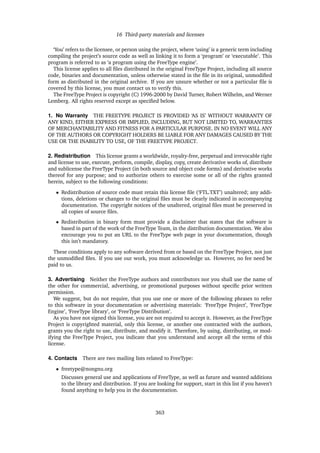 16 Third-party materials and licenses
‘You’ refers to the licensee, or person using the project, where ‘using’ is a generic term including
compiling the project’s source code as well as linking it to form a ‘program’ or ‘executable’. This
program is referred to as ‘a program using the FreeType engine’.
This license applies to all ﬁles distributed in the original FreeType Project, including all source
code, binaries and documentation, unless otherwise stated in the ﬁle in its original, unmodiﬁed
form as distributed in the original archive. If you are unsure whether or not a particular ﬁle is
covered by this license, you must contact us to verify this.
The FreeType Project is copyright (C) 1996-2000 by David Turner, Robert Wilhelm, and Werner
Lemberg. All rights reserved except as speciﬁed below.
1. No Warranty THE FREETYPE PROJECT IS PROVIDED ‘AS IS’ WITHOUT WARRANTY OF
ANY KIND, EITHER EXPRESS OR IMPLIED, INCLUDING, BUT NOT LIMITED TO, WARRANTIES
OF MERCHANTABILITY AND FITNESS FOR A PARTICULAR PURPOSE. IN NO EVENT WILL ANY
OF THE AUTHORS OR COPYRIGHT HOLDERS BE LIABLE FOR ANY DAMAGES CAUSED BY THE
USE OR THE INABILITY TO USE, OF THE FREETYPE PROJECT.
2. Redistribution This license grants a worldwide, royalty-free, perpetual and irrevocable right
and license to use, execute, perform, compile, display, copy, create derivative works of, distribute
and sublicense the FreeType Project (in both source and object code forms) and derivative works
thereof for any purpose; and to authorize others to exercise some or all of the rights granted
herein, subject to the following conditions:
• Redistribution of source code must retain this license ﬁle (‘FTL.TXT’) unaltered; any addi-
tions, deletions or changes to the original ﬁles must be clearly indicated in accompanying
documentation. The copyright notices of the unaltered, original ﬁles must be preserved in
all copies of source ﬁles.
• Redistribution in binary form must provide a disclaimer that states that the software is
based in part of the work of the FreeType Team, in the distribution documentation. We also
encourage you to put an URL to the FreeType web page in your documentation, though
this isn’t mandatory.
These conditions apply to any software derived from or based on the FreeType Project, not just
the unmodiﬁed ﬁles. If you use our work, you must acknowledge us. However, no fee need be
paid to us.
3. Advertising Neither the FreeType authors and contributors nor you shall use the name of
the other for commercial, advertising, or promotional purposes without speciﬁc prior written
permission.
We suggest, but do not require, that you use one or more of the following phrases to refer
to this software in your documentation or advertising materials: ‘FreeType Project’, ‘FreeType
Engine’, ‘FreeType library’, or ‘FreeType Distribution’.
As you have not signed this license, you are not required to accept it. However, as the FreeType
Project is copyrighted material, only this license, or another one contracted with the authors,
grants you the right to use, distribute, and modify it. Therefore, by using, distributing, or mod-
ifying the FreeType Project, you indicate that you understand and accept all the terms of this
license.
4. Contacts There are two mailing lists related to FreeType:
• freetype@nongnu.org
Discusses general use and applications of FreeType, as well as future and wanted additions
to the library and distribution. If you are looking for support, start in this list if you haven’t
found anything to help you in the documentation.
363
 