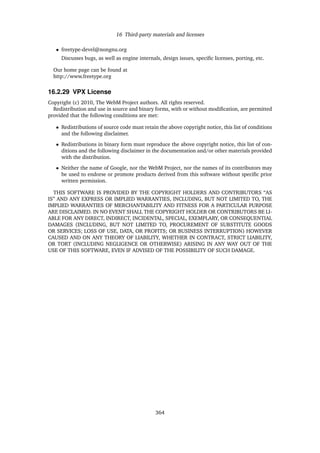 16 Third-party materials and licenses
• freetype-devel@nongnu.org
Discusses bugs, as well as engine internals, design issues, speciﬁc licenses, porting, etc.
Our home page can be found at
http://www.freetype.org
16.2.29 VPX License
Copyright (c) 2010, The WebM Project authors. All rights reserved.
Redistribution and use in source and binary forms, with or without modiﬁcation, are permitted
provided that the following conditions are met:
• Redistributions of source code must retain the above copyright notice, this list of conditions
and the following disclaimer.
• Redistributions in binary form must reproduce the above copyright notice, this list of con-
ditions and the following disclaimer in the documentation and/or other materials provided
with the distribution.
• Neither the name of Google, nor the WebM Project, nor the names of its contributors may
be used to endorse or promote products derived from this software without speciﬁc prior
written permission.
THIS SOFTWARE IS PROVIDED BY THE COPYRIGHT HOLDERS AND CONTRIBUTORS “AS
IS” AND ANY EXPRESS OR IMPLIED WARRANTIES, INCLUDING, BUT NOT LIMITED TO, THE
IMPLIED WARRANTIES OF MERCHANTABILITY AND FITNESS FOR A PARTICULAR PURPOSE
ARE DISCLAIMED. IN NO EVENT SHALL THE COPYRIGHT HOLDER OR CONTRIBUTORS BE LI-
ABLE FOR ANY DIRECT, INDIRECT, INCIDENTAL, SPECIAL, EXEMPLARY, OR CONSEQUENTIAL
DAMAGES (INCLUDING, BUT NOT LIMITED TO, PROCUREMENT OF SUBSTITUTE GOODS
OR SERVICES; LOSS OF USE, DATA, OR PROFITS; OR BUSINESS INTERRUPTION) HOWEVER
CAUSED AND ON ANY THEORY OF LIABILITY, WHETHER IN CONTRACT, STRICT LIABILITY,
OR TORT (INCLUDING NEGLIGENCE OR OTHERWISE) ARISING IN ANY WAY OUT OF THE
USE OF THIS SOFTWARE, EVEN IF ADVISED OF THE POSSIBILITY OF SUCH DAMAGE.
364
 