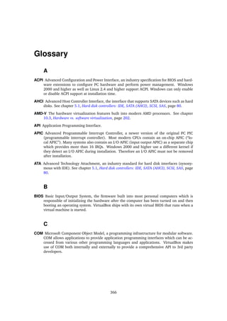 Glossary
A
ACPI Advanced Conﬁguration and Power Interface, an industry speciﬁcation for BIOS and hard-
ware extensions to conﬁgure PC hardware and perform power management. Windows
2000 and higher as well as Linux 2.4 and higher support ACPI. Windows can only enable
or disable ACPI support at installation time.
AHCI Advanced Host Controller Interface, the interface that supports SATA devices such as hard
disks. See chapter 5.1, Hard disk controllers: IDE, SATA (AHCI), SCSI, SAS, page 80.
AMD-V The hardware virtualization features built into modern AMD processors. See chapter
10.3, Hardware vs. software virtualization, page 202.
API Application Programming Interface.
APIC Advanced Programmable Interrupt Controller, a newer version of the original PC PIC
(programmable interrupt controller). Most modern CPUs contain an on-chip APIC (“lo-
cal APIC”). Many systems also contain an I/O APIC (input output APIC) as a separate chip
which provides more than 16 IRQs. Windows 2000 and higher use a different kernel if
they detect an I/O APIC during installation. Therefore an I/O APIC must not be removed
after installation.
ATA Advanced Technology Attachment, an industry standard for hard disk interfaces (synony-
mous with IDE). See chapter 5.1, Hard disk controllers: IDE, SATA (AHCI), SCSI, SAS, page
80.
B
BIOS Basic Input/Output System, the ﬁrmware built into most personal computers which is
responsible of initializing the hardware after the computer has been turned on and then
booting an operating system. VirtualBox ships with its own virtual BIOS that runs when a
virtual machine is started.
C
COM Microsoft Component Object Model, a programming infrastructure for modular software.
COM allows applications to provide application programming interfaces which can be ac-
cessed from various other programming languages and applications. VirtualBox makes
use of COM both internally and externally to provide a comprehensive API to 3rd party
developers.
366
 