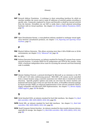 Glossary
N
NAT Network Address Translation. A technique to share networking interfaces by which an
interface modiﬁes the source and/or target IP addresses of network packets according to
speciﬁc rules. Commonly employed by routers and ﬁrewalls to shield an internal network
from the Internet, VirtualBox can use NAT to easily share a host’s physical networking
hardware with its virtual machines. See chapter 6.3, Network Address Translation (NAT),
page 94.
O
OVF Open Virtualization Format, a cross-platform industry standard to exchange virtual appli-
ances between virtualization products; see chapter 1.14, Importing and exporting virtual
machines, page 31.
P
PAE Physical Address Extension. This allows accessing more than 4 GB of RAM even in 32-bit
environments; see chapter 3.3.2, “Advanced” tab, page 48.
PIC See APIC.
PXE Preboot Execution Environment, an industry standard for booting PC systems from remote
network locations. It includes DHCP for IP conﬁguration and TFTP for ﬁle transfer. Using
UNDI, a hardware independent driver stack for accessing the network card from bootstrap
code is available.
R
RDP Remote Desktop Protocol, a protocol developed by Microsoft as an extension to the ITU
T.128 and T.124 video conferencing protocol. With RDP, a PC system can be controlled
from a remote location using a network connection over which data is transferred in both
directions. Typically graphics updates and audio are sent from the remote machine and
keyboard and mouse input events are sent from the client. A VirtualBox extension package
by Oracle provides VRDP, an enhanced implementation of the relevant standards which is
largely compatible with Microsoft’s RDP implementation. See chapter 7.1, Remote display
(VRDP support), page 103 for details.
S
SAS Serial Attached SCSI, an industry standard for hard disk interfaces. See chapter 5.1, Hard
disk controllers: IDE, SATA (AHCI), SCSI, SAS, page 80.
SATA Serial ATA, an industry standard for hard disk interfaces. See chapter 5.1, Hard disk
controllers: IDE, SATA (AHCI), SCSI, SAS, page 80.
SCSI Small Computer System Interface. An industry standard for data transfer between devices,
especially for storage. See chapter 5.1, Hard disk controllers: IDE, SATA (AHCI), SCSI, SAS,
page 80.
368
 