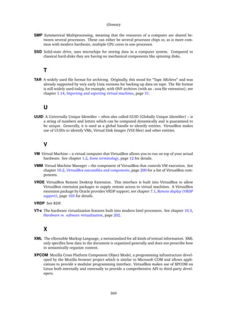Glossary
SMP Symmetrical Multiprocessing, meaning that the resources of a computer are shared be-
tween several processors. These can either be several processor chips or, as is more com-
mon with modern hardware, multiple CPU cores in one processor.
SSD Solid-state drive, uses microchips for storing data in a computer system. Compared to
classical hard-disks they are having no mechanical components like spinning disks.
T
TAR A widely used ﬁle format for archiving. Originally, this stood for “Tape ARchive” and was
already supported by very early Unix versions for backing up data on tape. The ﬁle format
is still widely used today, for example, with OVF archives (with an .ova ﬁle extension); see
chapter 1.14, Importing and exporting virtual machines, page 31.
U
UUID A Universally Unique Identiﬁer – often also called GUID (Globally Unique Identiﬁer) – is
a string of numbers and letters which can be computed dynamically and is guaranteed to
be unique. Generally, it is used as a global handle to identify entities. VirtualBox makes
use of UUIDs to identify VMs, Virtual Disk Images (VDI ﬁles) and other entities.
V
VM Virtual Machine – a virtual computer that VirtualBox allows you to run on top of your actual
hardware. See chapter 1.2, Some terminology, page 12 for details.
VMM Virtual Machine Manager – the component of VirtualBox that controls VM execution. See
chapter 10.2, VirtualBox executables and components, page 200 for a list of VirtualBox com-
ponents.
VRDE VirtualBox Remote Desktop Extension. This interface is built into VirtualBox to allow
VirtualBox extension packages to supply remote access to virtual machines. A VirtualBox
extension package by Oracle provides VRDP support; see chapter 7.1, Remote display (VRDP
support), page 103 for details.
VRDP See RDP.
VT-x The hardware virtualization features built into modern Intel processors. See chapter 10.3,
Hardware vs. software virtualization, page 202.
X
XML The eXtensible Markup Language, a metastandard for all kinds of textual information. XML
only speciﬁes how data in the document is organized generally and does not prescribe how
to semantically organize content.
XPCOM Mozilla Cross Platform Component Object Model, a programming infrastructure devel-
oped by the Mozilla browser project which is similar to Microsoft COM and allows appli-
cations to provide a modular programming interface. VirtualBox makes use of XPCOM on
Linux both internally and externally to provide a comprehensive API to third-party devel-
opers.
369
 