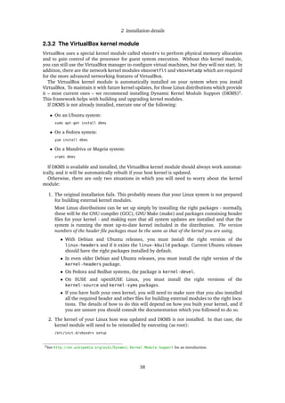 2 Installation details
2.3.2 The VirtualBox kernel module
VirtualBox uses a special kernel module called vboxdrv to perform physical memory allocation
and to gain control of the processor for guest system execution. Without this kernel module,
you can still use the VirtualBox manager to conﬁgure virtual machines, but they will not start. In
addition, there are the network kernel modules vboxnetflt and vboxnetadp which are required
for the more advanced networking features of VirtualBox.
The VirtualBox kernel module is automatically installed on your system when you install
VirtualBox. To maintain it with future kernel updates, for those Linux distributions which provide
it – most current ones – we recommend installing Dynamic Kernel Module Support (DKMS)2
.
This framework helps with building and upgrading kernel modules.
If DKMS is not already installed, execute one of the following:
• On an Ubuntu system:
sudo apt-get install dkms
• On a Fedora system:
yum install dkms
• On a Mandriva or Mageia system:
urpmi dkms
If DKMS is available and installed, the VirtualBox kernel module should always work automat-
ically, and it will be automatically rebuilt if your host kernel is updated.
Otherwise, there are only two situations in which you will need to worry about the kernel
module:
1. The original installation fails. This probably means that your Linux system is not prepared
for building external kernel modules.
Most Linux distributions can be set up simply by installing the right packages - normally,
these will be the GNU compiler (GCC), GNU Make (make) and packages containing header
ﬁles for your kernel - and making sure that all system updates are installed and that the
system is running the most up-to-date kernel included in the distribution. The version
numbers of the header ﬁle packages must be the same as that of the kernel you are using.
• With Debian and Ubuntu releases, you must install the right version of the
linux-headers and if it exists the linux-kbuild package. Current Ubuntu releases
should have the right packages installed by default.
• In even older Debian and Ubuntu releases, you must install the right version of the
kernel-headers package.
• On Fedora and Redhat systems, the package is kernel-devel.
• On SUSE and openSUSE Linux, you must install the right versions of the
kernel-source and kernel-syms packages.
• If you have built your own kernel, you will need to make sure that you also installed
all the required header and other ﬁles for building external modules to the right loca-
tions. The details of how to do this will depend on how you built your kernel, and if
you are unsure you should consult the documentation which you followed to do so.
2. The kernel of your Linux host was updated and DKMS is not installed. In that case, the
kernel module will need to be reinstalled by executing (as root):
/etc/init.d/vboxdrv setup
2See http://en.wikipedia.org/wiki/Dynamic_Kernel_Module_Support for an introduction.
38
 