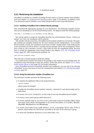 2 Installation details
2.3.3 Performing the installation
VirtualBox is available in a number of package formats native to various common Linux distribu-
tions (see chapter 1.4, Supported host operating systems, page 15 for details). In addition, there
is an alternative generic installer (.run) which should work on most Linux distributions.
2.3.3.1 Installing VirtualBox from a Debian/Ubuntu package
First, download the appropriate package for your distribution. The following examples assume
that you are installing to a 32-bit Ubuntu Raring system. Use dpkg to install the Debian package:
sudo dpkg -i VirtualBox-3.2_4.3.18_Ubuntu_raring_i386.deb
You will be asked to accept the VirtualBox Personal Use and Evaluation License. Unless you
answer “yes” here, the installation will be aborted.
The installer will also search for a VirtualBox kernel module suitable for your kernel. The pack-
age includes pre-compiled modules for the most common kernel conﬁgurations. If no suitable
kernel module is found, the installation script tries to build a module itself. If the build process
is not successful you will be shown a warning and the package will be left unconﬁgured. Please
have a look at /var/log/vbox-install.log to ﬁnd out why the compilation failed. You may
have to install the appropriate Linux kernel headers (see chapter 2.3.2, The VirtualBox kernel
module, page 38). After correcting any problems, do
sudo /etc/init.d/vboxdrv setup
This will start a second attempt to build the module.
If a suitable kernel module was found in the package or the module was successfully built, the
installation script will attempt to load that module. If this fails, please see chapter 12.7.1, Linux
kernel module refuses to load, page 221 for further information.
Once VirtualBox has been successfully installed and conﬁgured, you can start it by selecting
“VirtualBox” in your start menu or from the command line (see chapter 2.3.5, Starting VirtualBox
on Linux, page 42).
2.3.3.2 Using the alternative installer (VirtualBox.run)
The alternative installer performs the following steps:
• It unpacks the application ﬁles to the target directory,
/opt/VirtualBox/
which cannot be changed.
• It builds the VirtualBox kernel modules (vboxdrv, vboxnetflt and vboxnetadp) and in-
stalls them.
• It creates /etc/init.d/vboxdrv, an init script to start the VirtualBox kernel module.
• It creates a new system group called vboxusers.
• It creates symbolic links in /usr/bin to the a shell script (/opt/VirtualBox/VBox) which
does some sanity checks and dispatches to the actual executables, VirtualBox, VBoxSDL,
VBoxVRDP, VBoxHeadless and VBoxManage
• It creates /etc/udev/rules.d/60-vboxdrv.rules, a description ﬁle for udev, if that is
present, which makes the USB devices accessible to all users in the vboxusers group.
• It writes the installation directory to /etc/vbox/vbox.cfg.
39
 
