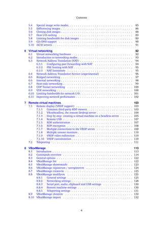 Contents
5.4 Special image write modes . . . . . . . . . . . . . . . . . . . . . . . . . . . . . . 85
5.5 Differencing images . . . . . . . . . . . . . . . . . . . . . . . . . . . . . . . . . . 86
5.6 Cloning disk images . . . . . . . . . . . . . . . . . . . . . . . . . . . . . . . . . . 88
5.7 Host I/O caching . . . . . . . . . . . . . . . . . . . . . . . . . . . . . . . . . . . 89
5.8 Limiting bandwidth for disk images . . . . . . . . . . . . . . . . . . . . . . . . . 89
5.9 CD/DVD support . . . . . . . . . . . . . . . . . . . . . . . . . . . . . . . . . . . 90
5.10 iSCSI servers . . . . . . . . . . . . . . . . . . . . . . . . . . . . . . . . . . . . . . 91
6 Virtual networking 92
6.1 Virtual networking hardware . . . . . . . . . . . . . . . . . . . . . . . . . . . . . 92
6.2 Introduction to networking modes . . . . . . . . . . . . . . . . . . . . . . . . . . 93
6.3 Network Address Translation (NAT) . . . . . . . . . . . . . . . . . . . . . . . . . 94
6.3.1 Conﬁguring port forwarding with NAT . . . . . . . . . . . . . . . . . . 94
6.3.2 PXE booting with NAT . . . . . . . . . . . . . . . . . . . . . . . . . . . . 95
6.3.3 NAT limitations . . . . . . . . . . . . . . . . . . . . . . . . . . . . . . . 95
6.4 Network Address Translation Service (experimental) . . . . . . . . . . . . . . . 96
6.5 Bridged networking . . . . . . . . . . . . . . . . . . . . . . . . . . . . . . . . . . 97
6.6 Internal networking . . . . . . . . . . . . . . . . . . . . . . . . . . . . . . . . . . 98
6.7 Host-only networking . . . . . . . . . . . . . . . . . . . . . . . . . . . . . . . . . 99
6.8 UDP Tunnel networking . . . . . . . . . . . . . . . . . . . . . . . . . . . . . . . 100
6.9 VDE networking . . . . . . . . . . . . . . . . . . . . . . . . . . . . . . . . . . . . 100
6.10 Limiting bandwidth for network I/O . . . . . . . . . . . . . . . . . . . . . . . . . 101
6.11 Improving network performance . . . . . . . . . . . . . . . . . . . . . . . . . . . 102
7 Remote virtual machines 103
7.1 Remote display (VRDP support) . . . . . . . . . . . . . . . . . . . . . . . . . . . 103
7.1.1 Common third-party RDP viewers . . . . . . . . . . . . . . . . . . . . . 103
7.1.2 VBoxHeadless, the remote desktop server . . . . . . . . . . . . . . . . . 104
7.1.3 Step by step: creating a virtual machine on a headless server . . . . . . 105
7.1.4 Remote USB . . . . . . . . . . . . . . . . . . . . . . . . . . . . . . . . . 107
7.1.5 RDP authentication . . . . . . . . . . . . . . . . . . . . . . . . . . . . . 107
7.1.6 RDP encryption . . . . . . . . . . . . . . . . . . . . . . . . . . . . . . . 108
7.1.7 Multiple connections to the VRDP server . . . . . . . . . . . . . . . . . 109
7.1.8 Multiple remote monitors . . . . . . . . . . . . . . . . . . . . . . . . . . 110
7.1.9 VRDP video redirection . . . . . . . . . . . . . . . . . . . . . . . . . . . 110
7.1.10 VRDP customization . . . . . . . . . . . . . . . . . . . . . . . . . . . . . 110
7.2 Teleporting . . . . . . . . . . . . . . . . . . . . . . . . . . . . . . . . . . . . . . 111
8 VBoxManage 113
8.1 Introduction . . . . . . . . . . . . . . . . . . . . . . . . . . . . . . . . . . . . . . 113
8.2 Commands overview . . . . . . . . . . . . . . . . . . . . . . . . . . . . . . . . . 114
8.3 General options . . . . . . . . . . . . . . . . . . . . . . . . . . . . . . . . . . . . 122
8.4 VBoxManage list . . . . . . . . . . . . . . . . . . . . . . . . . . . . . . . . . . . 122
8.5 VBoxManage showvminfo . . . . . . . . . . . . . . . . . . . . . . . . . . . . . . 123
8.6 VBoxManage registervm / unregistervm . . . . . . . . . . . . . . . . . . . . . . 124
8.7 VBoxManage createvm . . . . . . . . . . . . . . . . . . . . . . . . . . . . . . . . 125
8.8 VBoxManage modifyvm . . . . . . . . . . . . . . . . . . . . . . . . . . . . . . . 125
8.8.1 General settings . . . . . . . . . . . . . . . . . . . . . . . . . . . . . . . 125
8.8.2 Networking settings . . . . . . . . . . . . . . . . . . . . . . . . . . . . . 128
8.8.3 Serial port, audio, clipboard and USB settings . . . . . . . . . . . . . . 130
8.8.4 Remote machine settings . . . . . . . . . . . . . . . . . . . . . . . . . . 130
8.8.5 Teleporting settings . . . . . . . . . . . . . . . . . . . . . . . . . . . . . 131
8.9 VBoxManage clonevm . . . . . . . . . . . . . . . . . . . . . . . . . . . . . . . . 132
8.10 VBoxManage import . . . . . . . . . . . . . . . . . . . . . . . . . . . . . . . . . 132
4
 