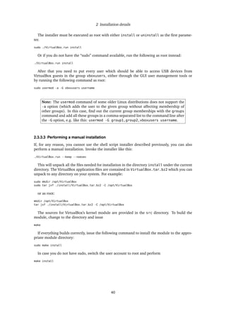 2 Installation details
The installer must be executed as root with either install or uninstall as the ﬁrst parame-
ter.
sudo ./VirtualBox.run install
Or if you do not have the “sudo” command available, run the following as root instead:
./VirtualBox.run install
After that you need to put every user which should be able to access USB devices from
VirtualBox guests in the group vboxusers, either through the GUI user management tools or
by running the following command as root:
sudo usermod -a -G vboxusers username
Note: The usermod command of some older Linux distributions does not support the
-a option (which adds the user to the given group without affecting membership of
other groups). In this case, ﬁnd out the current group memberships with the groups
command and add all these groups in a comma-separated list to the command line after
the -G option, e.g. like this: usermod -G group1,group2,vboxusers username.
2.3.3.3 Performing a manual installation
If, for any reason, you cannot use the shell script installer described previously, you can also
perform a manual installation. Invoke the installer like this:
./VirtualBox.run --keep --noexec
This will unpack all the ﬁles needed for installation in the directory install under the current
directory. The VirtualBox application ﬁles are contained in VirtualBox.tar.bz2 which you can
unpack to any directory on your system. For example:
sudo mkdir /opt/VirtualBox
sudo tar jxf ./install/VirtualBox.tar.bz2 -C /opt/VirtualBox
or as root:
mkdir /opt/VirtualBox
tar jxf ./install/VirtualBox.tar.bz2 -C /opt/VirtualBox
The sources for VirtualBox’s kernel module are provided in the src directory. To build the
module, change to the directory and issue
make
If everything builds correctly, issue the following command to install the module to the appro-
priate module directory:
sudo make install
In case you do not have sudo, switch the user account to root and perform
make install
40
 