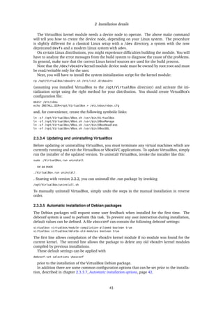 2 Installation details
The VirtualBox kernel module needs a device node to operate. The above make command
will tell you how to create the device node, depending on your Linux system. The procedure
is slightly different for a classical Linux setup with a /dev directory, a system with the now
deprecated devfs and a modern Linux system with udev.
On certain Linux distributions, you might experience difﬁculties building the module. You will
have to analyze the error messages from the build system to diagnose the cause of the problems.
In general, make sure that the correct Linux kernel sources are used for the build process.
Note that the /dev/vboxdrv kernel module device node must be owned by root:root and must
be read/writable only for the user.
Next, you will have to install the system initialization script for the kernel module:
cp /opt/VirtualBox/vboxdrv.sh /etc/init.d/vboxdrv
(assuming you installed VirtualBox to the /opt/VirtualBox directory) and activate the ini-
tialization script using the right method for your distribution. You should create VirtualBox’s
conﬁguration ﬁle:
mkdir /etc/vbox
echo INSTALL_DIR=/opt/VirtualBox > /etc/vbox/vbox.cfg
and, for convenience, create the following symbolic links:
ln -sf /opt/VirtualBox/VBox.sh /usr/bin/VirtualBox
ln -sf /opt/VirtualBox/VBox.sh /usr/bin/VBoxManage
ln -sf /opt/VirtualBox/VBox.sh /usr/bin/VBoxHeadless
ln -sf /opt/VirtualBox/VBox.sh /usr/bin/VBoxSDL
2.3.3.4 Updating and uninstalling VirtualBox
Before updating or uninstalling VirtualBox, you must terminate any virtual machines which are
currently running and exit the VirtualBox or VBoxSVC applications. To update VirtualBox, simply
run the installer of the updated version. To uninstall VirtualBox, invoke the installer like this:
sudo ./VirtualBox.run uninstall
or as root
./VirtualBox.run uninstall
. Starting with version 2.2.2, you can uninstall the .run package by invoking
/opt/VirtualBox/uninstall.sh
To manually uninstall VirtualBox, simply undo the steps in the manual installation in reverse
order.
2.3.3.5 Automatic installation of Debian packages
The Debian packages will request some user feedback when installed for the ﬁrst time. The
debconf system is used to perform this task. To prevent any user interaction during installation,
default values can be deﬁned. A ﬁle vboxconf can contain the following debconf settings:
virtualbox virtualbox/module-compilation-allowed boolean true
virtualbox virtualbox/delete-old-modules boolean true
The ﬁrst line allows compilation of the vboxdrv kernel module if no module was found for the
current kernel. The second line allows the package to delete any old vboxdrv kernel modules
compiled by previous installations.
These default settings can be applied with
debconf-set-selections vboxconf
prior to the installation of the VirtualBox Debian package.
In addition there are some common conﬁguration options that can be set prior to the installa-
tion, described in chapter 2.3.3.7, Automatic installation options, page 42.
41
 