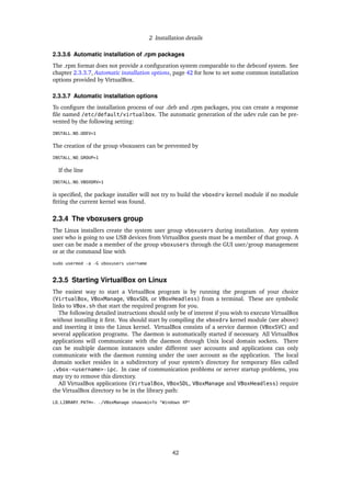 2 Installation details
2.3.3.6 Automatic installation of .rpm packages
The .rpm format does not provide a conﬁguration system comparable to the debconf system. See
chapter 2.3.3.7, Automatic installation options, page 42 for how to set some common installation
options provided by VirtualBox.
2.3.3.7 Automatic installation options
To conﬁgure the installation process of our .deb and .rpm packages, you can create a response
ﬁle named /etc/default/virtualbox. The automatic generation of the udev rule can be pre-
vented by the following setting:
INSTALL_NO_UDEV=1
The creation of the group vboxusers can be prevented by
INSTALL_NO_GROUP=1
If the line
INSTALL_NO_VBOXDRV=1
is speciﬁed, the package installer will not try to build the vboxdrv kernel module if no module
ﬁtting the current kernel was found.
2.3.4 The vboxusers group
The Linux installers create the system user group vboxusers during installation. Any system
user who is going to use USB devices from VirtualBox guests must be a member of that group. A
user can be made a member of the group vboxusers through the GUI user/group management
or at the command line with
sudo usermod -a -G vboxusers username
2.3.5 Starting VirtualBox on Linux
The easiest way to start a VirtualBox program is by running the program of your choice
(VirtualBox, VBoxManage, VBoxSDL or VBoxHeadless) from a terminal. These are symbolic
links to VBox.sh that start the required program for you.
The following detailed instructions should only be of interest if you wish to execute VirtualBox
without installing it ﬁrst. You should start by compiling the vboxdrv kernel module (see above)
and inserting it into the Linux kernel. VirtualBox consists of a service daemon (VBoxSVC) and
several application programs. The daemon is automatically started if necessary. All VirtualBox
applications will communicate with the daemon through Unix local domain sockets. There
can be multiple daemon instances under different user accounts and applications can only
communicate with the daemon running under the user account as the application. The local
domain socket resides in a subdirectory of your system’s directory for temporary ﬁles called
.vbox-<username>-ipc. In case of communication problems or server startup problems, you
may try to remove this directory.
All VirtualBox applications (VirtualBox, VBoxSDL, VBoxManage and VBoxHeadless) require
the VirtualBox directory to be in the library path:
LD_LIBRARY_PATH=. ./VBoxManage showvminfo "Windows XP"
42
 